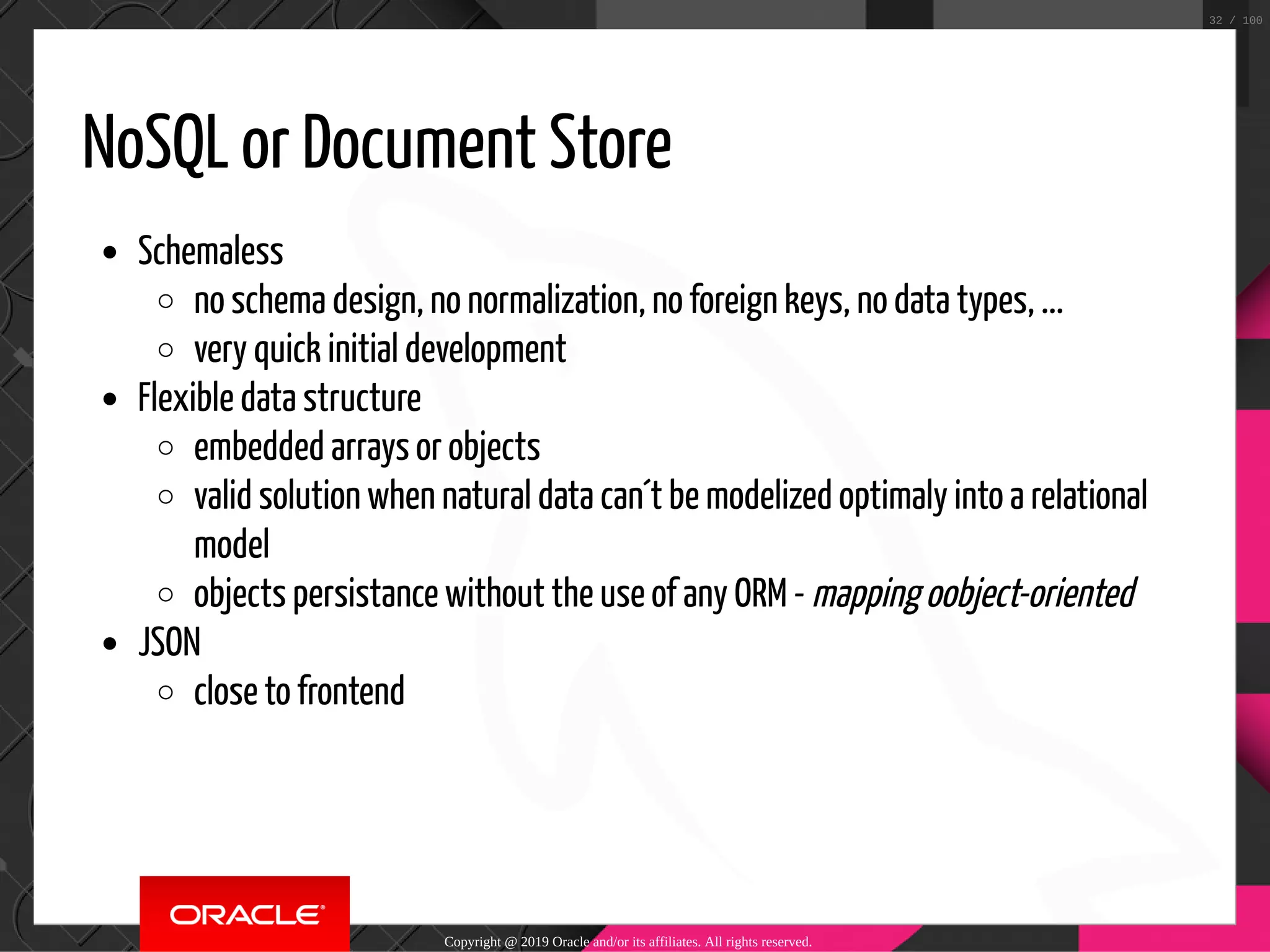 NoSQL or Document Store Schemaless no schema design, no normalization, no foreign keys, no data types, ... very quick initial development Flexible data structure embedded arrays or objects valid solution when natural data can´t be modelized optimaly into a relational model objects persistance without the use of any ORM - mapping oobject-oriented JSON close to frontend Copyright @ 2019 Oracle and/or its affiliates. All rights reserved. 32 / 100 