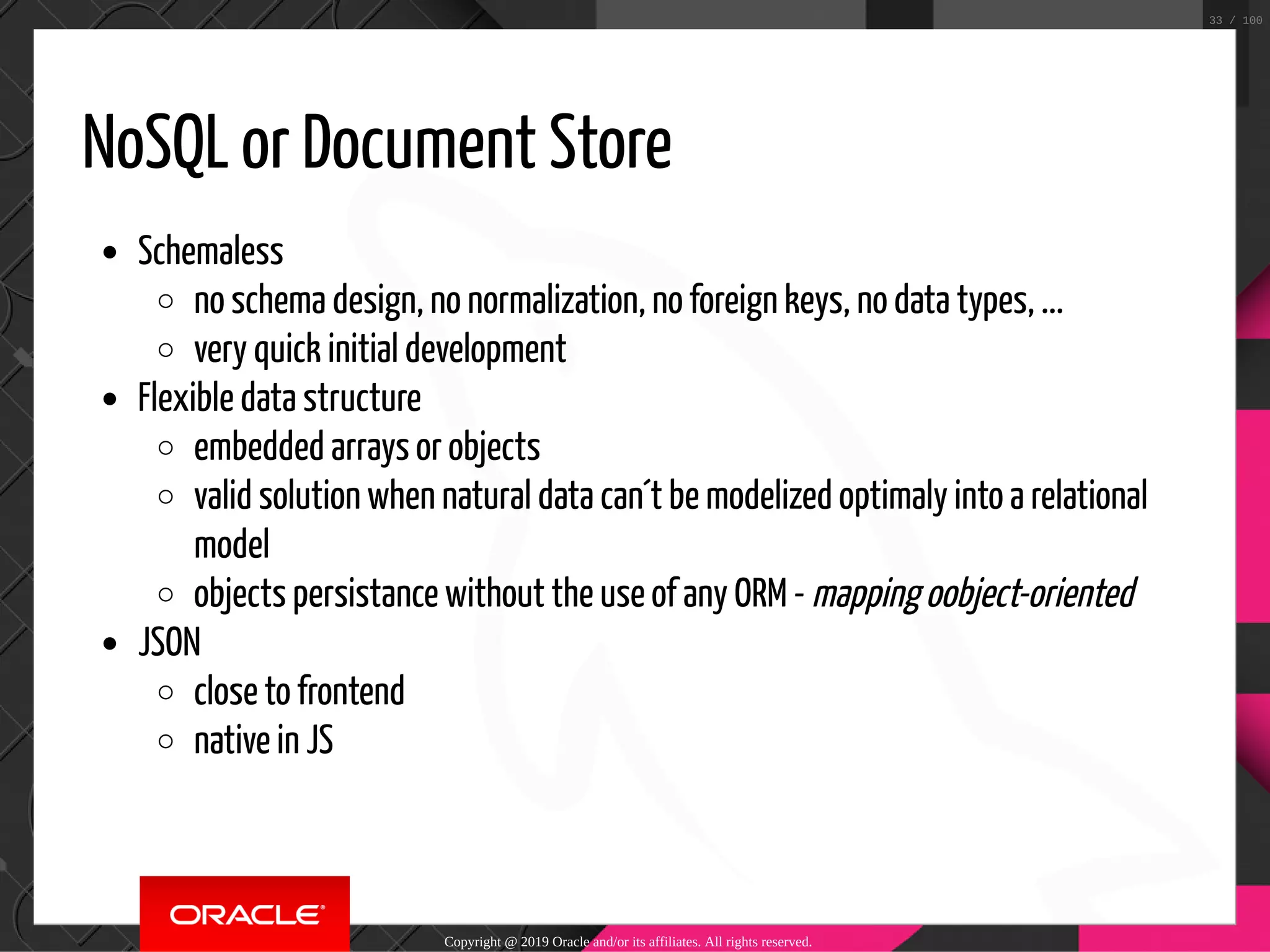NoSQL or Document Store Schemaless no schema design, no normalization, no foreign keys, no data types, ... very quick initial development Flexible data structure embedded arrays or objects valid solution when natural data can´t be modelized optimaly into a relational model objects persistance without the use of any ORM - mapping oobject-oriented JSON close to frontend native in JS Copyright @ 2019 Oracle and/or its affiliates. All rights reserved. 33 / 100 