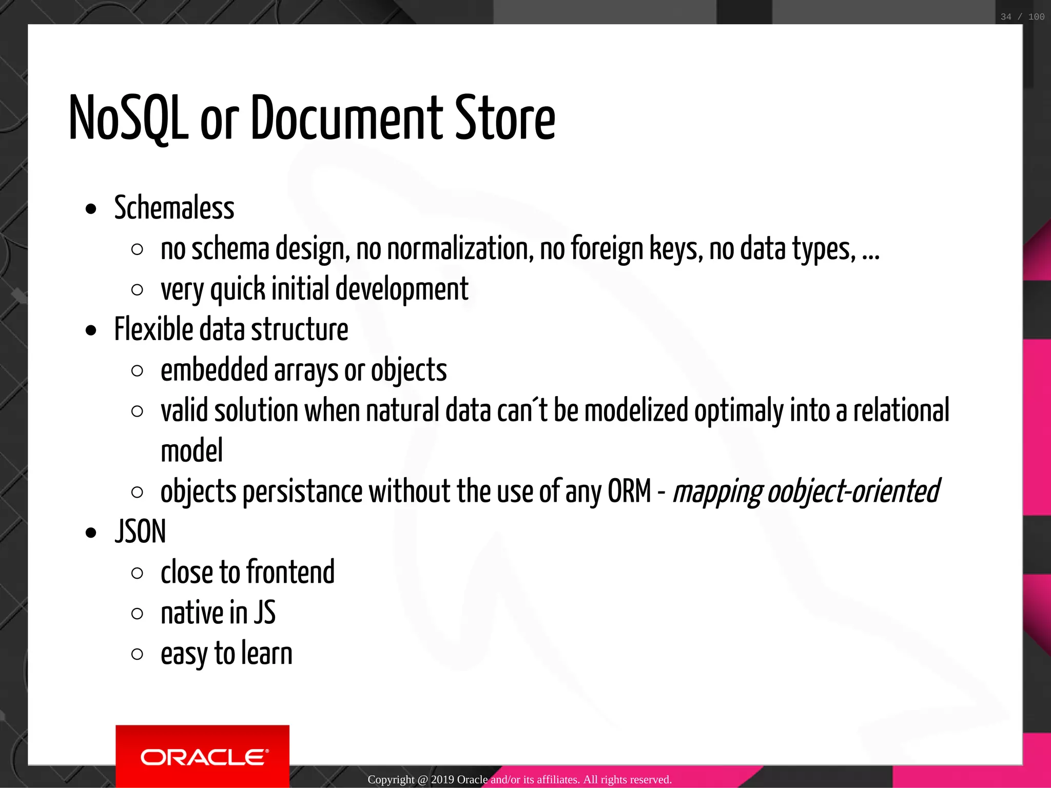 NoSQL or Document Store Schemaless no schema design, no normalization, no foreign keys, no data types, ... very quick initial development Flexible data structure embedded arrays or objects valid solution when natural data can´t be modelized optimaly into a relational model objects persistance without the use of any ORM - mapping oobject-oriented JSON close to frontend native in JS easy to learn Copyright @ 2019 Oracle and/or its affiliates. All rights reserved. 34 / 100 
