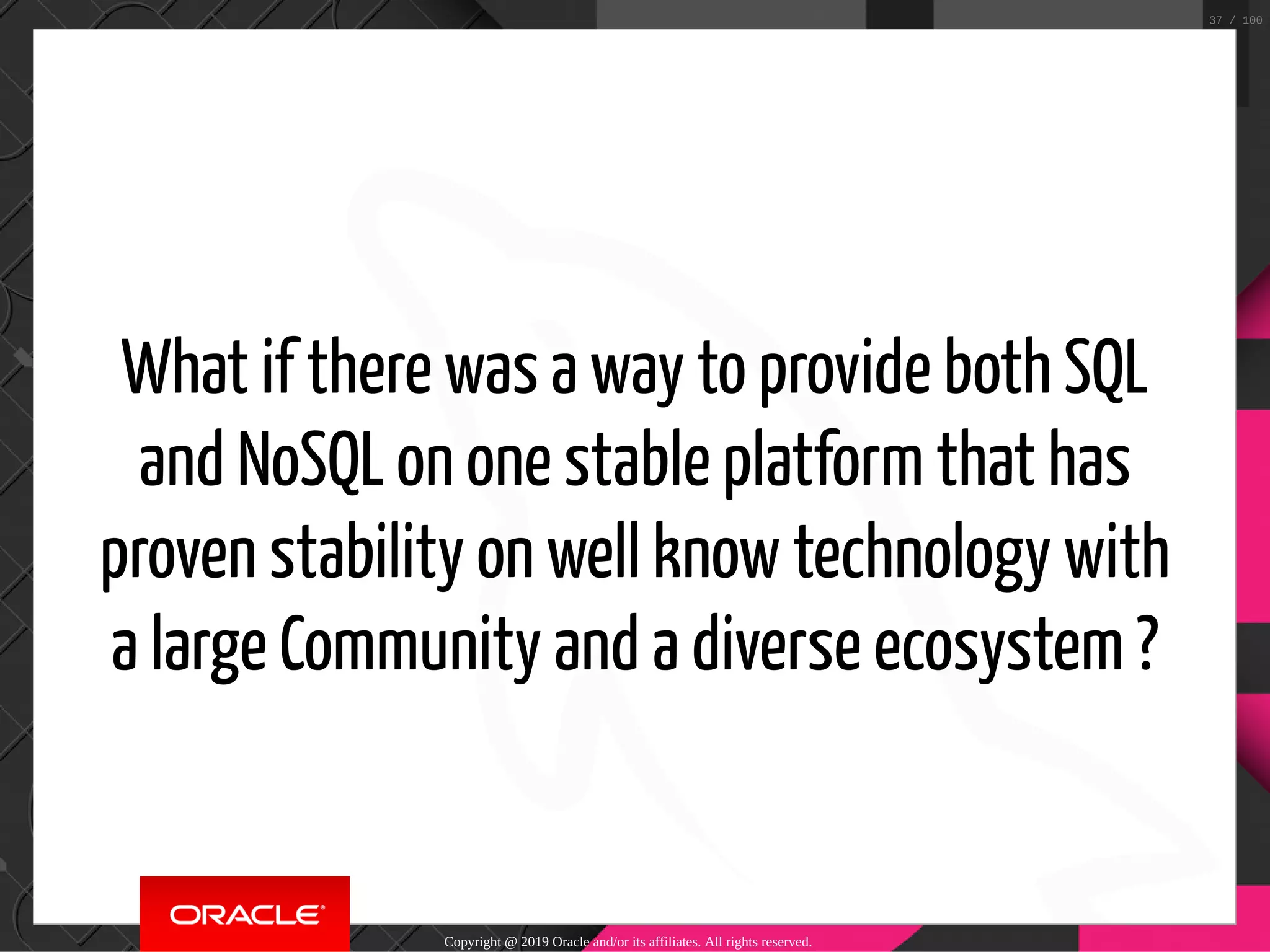 What if there was a way to provide both SQL and NoSQL on one stable platform that has proven stability on well know technology with a large Community and a diverse ecosystem ? Copyright @ 2019 Oracle and/or its affiliates. All rights reserved. 37 / 100 