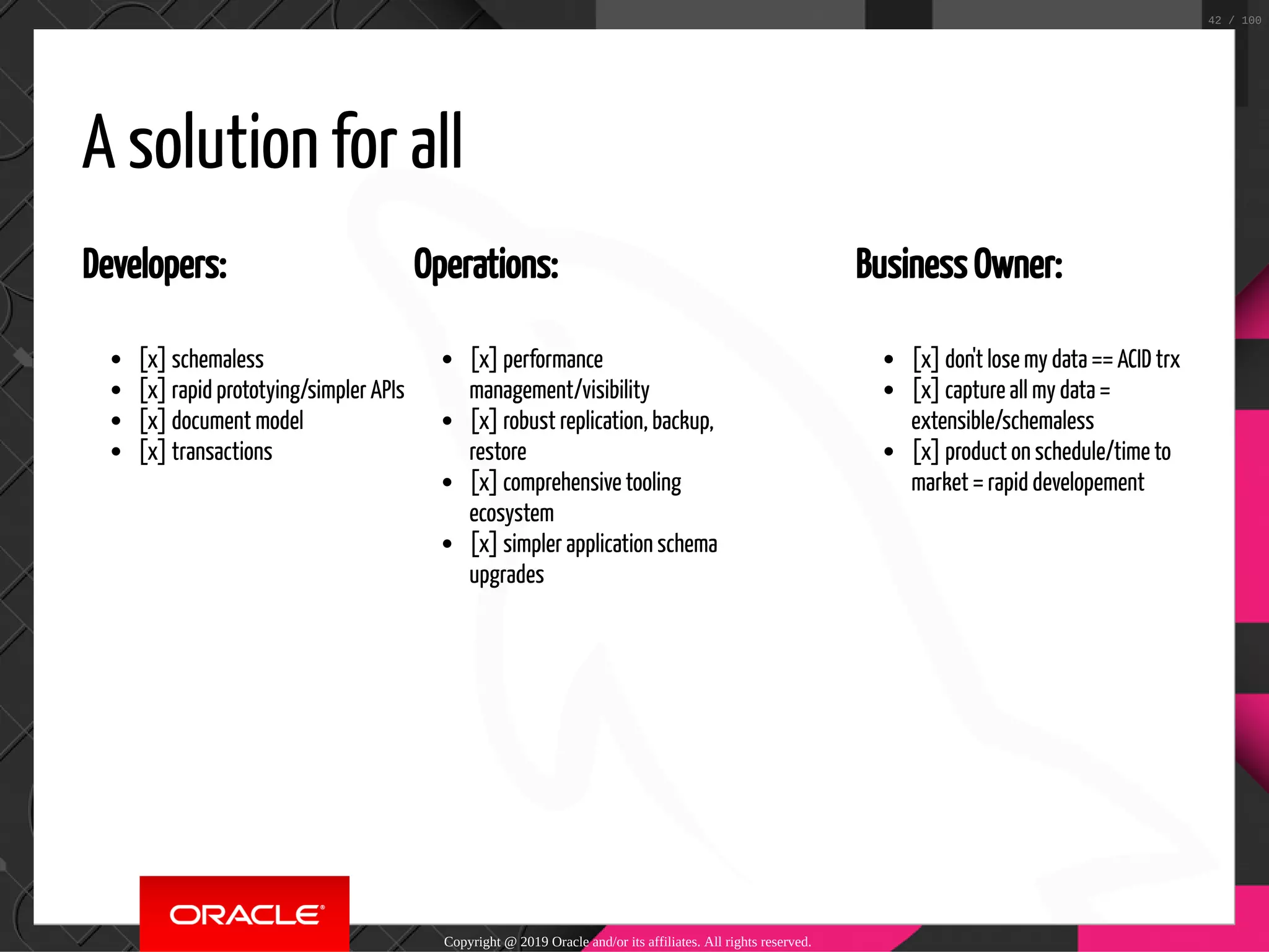 Developers: [x] schemaless [x] rapid prototying/simpler APIs [x] document model [x] transactions Operations: [x] performance management/visibility [x] robust replication, backup, restore [x] comprehensive tooling ecosystem [x] simpler application schema upgrades Business Owner: [x] don't lose my data == ACID trx [x] capture all my data = extensible/schemaless [x] product on schedule/time to market = rapid developement A solution for all Copyright @ 2019 Oracle and/or its affiliates. All rights reserved. 42 / 100 