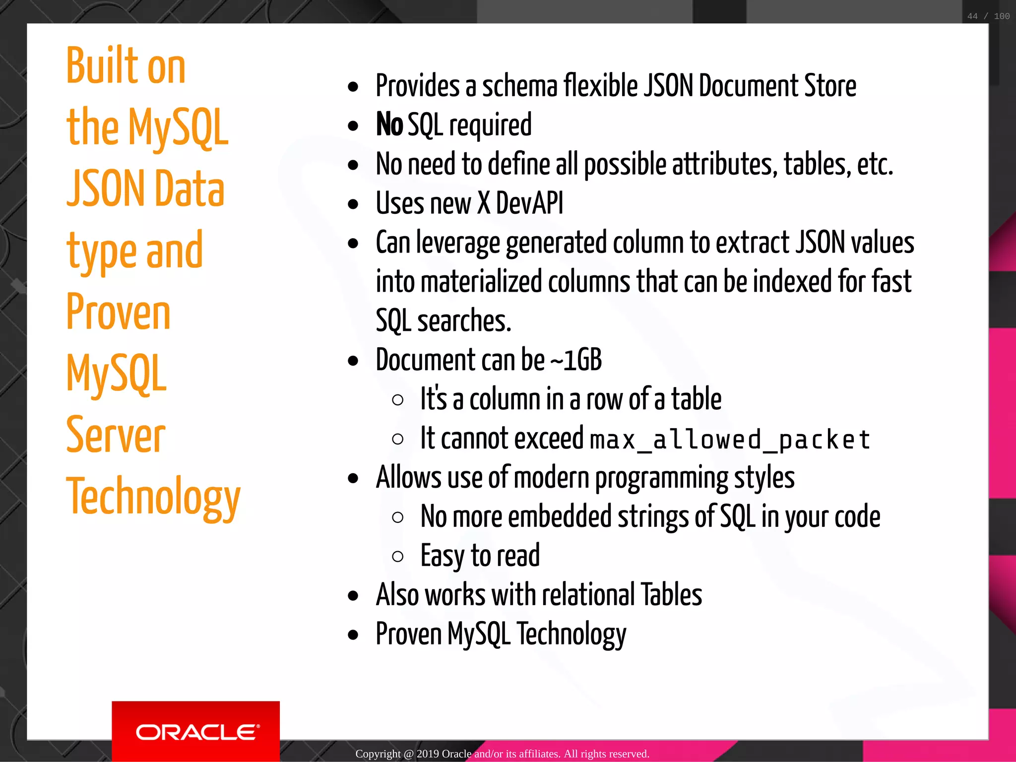 Built on the MySQL JSON Data type and Proven MySQL Server Technology Provides a schema flexible JSON Document Store No SQL required No need to define all possible attributes, tables, etc. Uses new X DevAPI Can leverage generated column to extract JSON values into materialized columns that can be indexed for fast SQL searches. Document can be ~1GB It's a column in a row of a table It cannot exceed max_allowed_packet Allows use of modern programming styles No more embedded strings of SQL in your code Easy to read Also works with relational Tables Proven MySQL Technology Copyright @ 2019 Oracle and/or its affiliates. All rights reserved. 44 / 100 