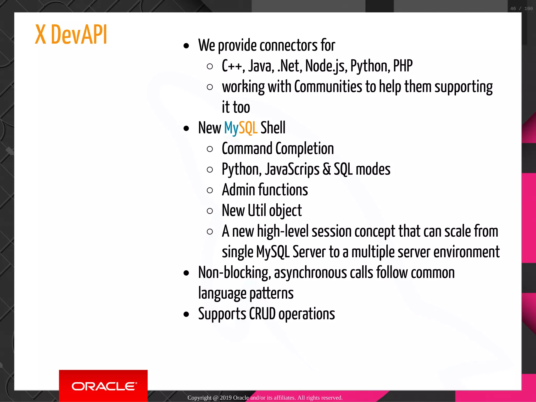 X DevAPI We provide connectors for C++, Java, .Net, Node.js, Python, PHP working with Communities to help them supporting it too New MySQL Shell Command Completion Python, JavaScrips & SQL modes Admin functions New Util object A new high-level session concept that can scale from single MySQL Server to a multiple server environment Non-blocking, asynchronous calls follow common language patterns Supports CRUD operations Copyright @ 2019 Oracle and/or its affiliates. All rights reserved. 46 / 100 