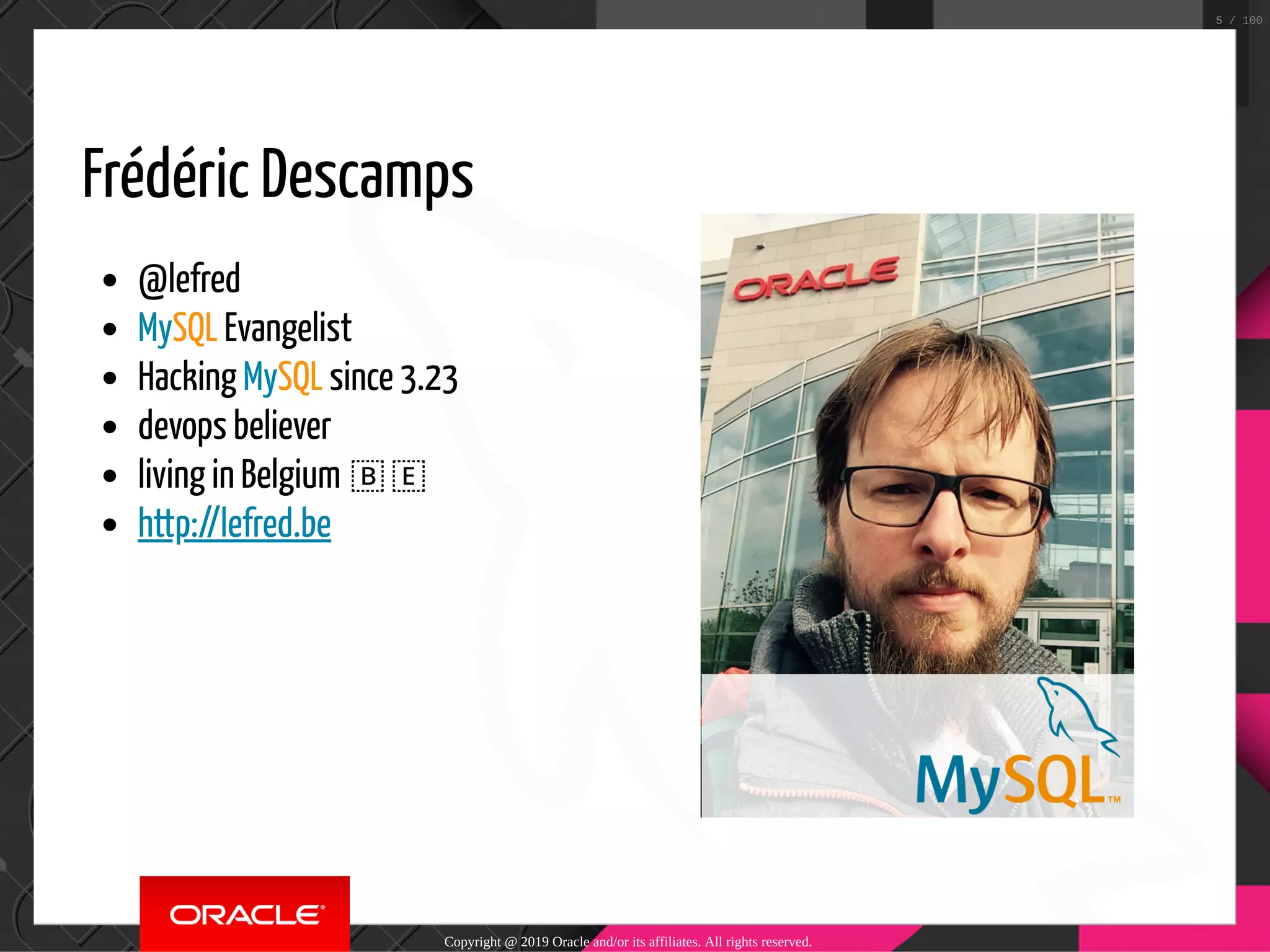 Frédéric Descamps @lefred MySQL Evangelist Hacking MySQL since 3.23 devops believer living in Belgium 🇧🇪 http://lefred.be   Copyright @ 2019 Oracle and/or its affiliates. All rights reserved. 5 / 100 
