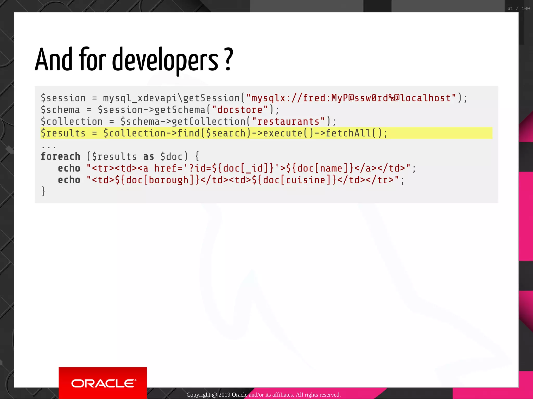 And for developers ? $session = mysql_xdevapigetSession("mysqlx://fred:MyP@ssw0rd%@localhost"); $schema = $session->getSchema("docstore"); $collection = $schema->getCollection("restaurants"); $results = $collection-> nd($search)->execute()->fetchAll(); ... foreach ($results as $doc) { echo "<tr><td><a href='?id=${doc[_id]}'>${doc[name]}</a></td>"; echo "<td>${doc[borough]}</td><td>${doc[cuisine]}</td></tr>"; } Copyright @ 2019 Oracle and/or its affiliates. All rights reserved. 61 / 100 