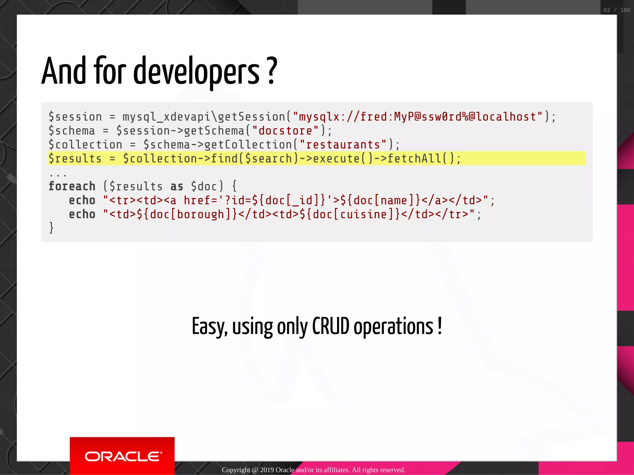 And for developers ? $session = mysql_xdevapigetSession("mysqlx://fred:MyP@ssw0rd%@localhost"); $schema = $session->getSchema("docstore"); $collection = $schema->getCollection("restaurants"); $results = $collection-> nd($search)->execute()->fetchAll(); ... foreach ($results as $doc) { echo "<tr><td><a href='?id=${doc[_id]}'>${doc[name]}</a></td>"; echo "<td>${doc[borough]}</td><td>${doc[cuisine]}</td></tr>"; }   Easy, using only CRUD operations ! Copyright @ 2019 Oracle and/or its affiliates. All rights reserved. 62 / 100 