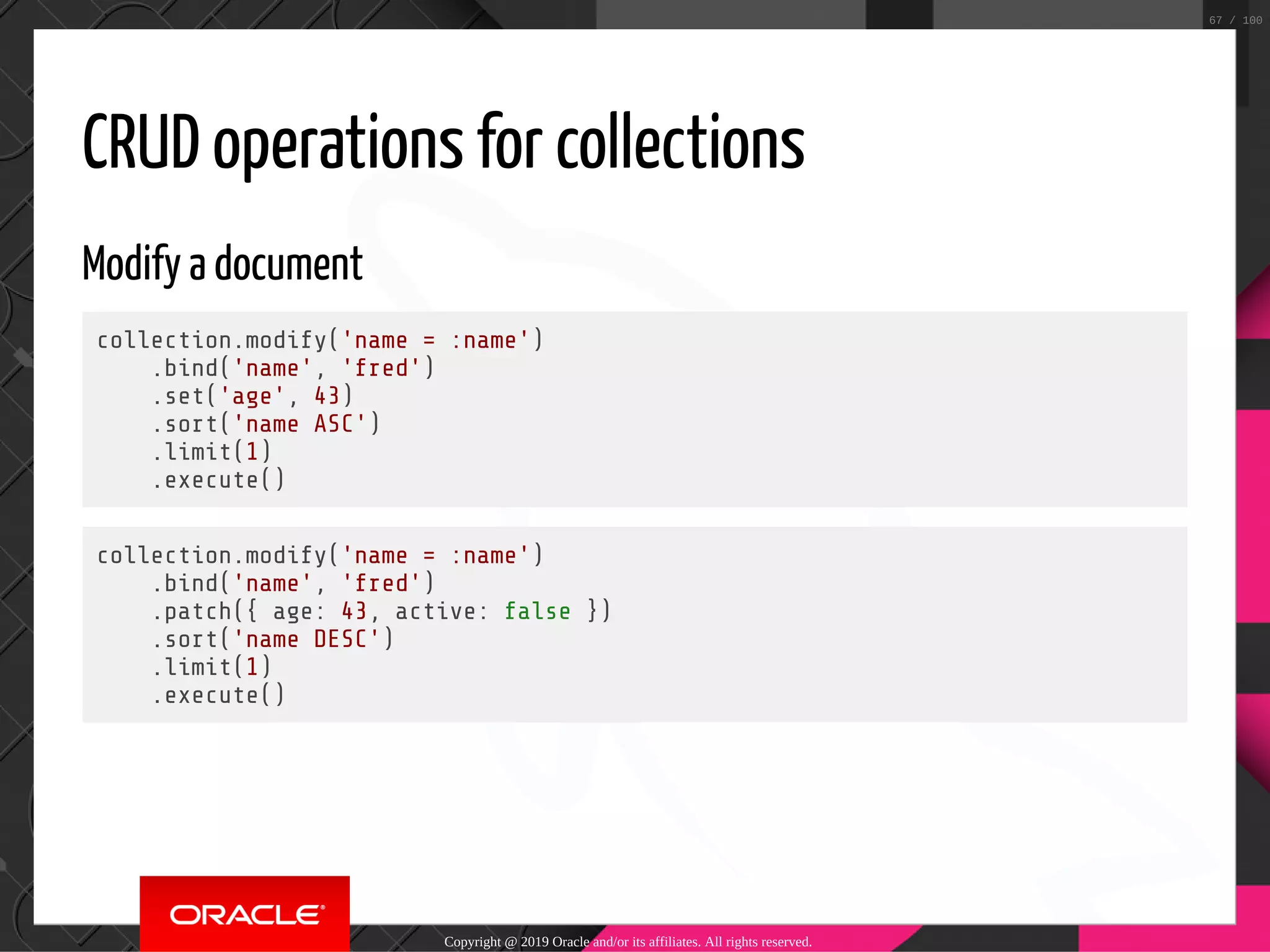 CRUD operations for collections Modify a document collection.modify('name = :name') .bind('name', 'fred') .set('age', 43) .sort('name ASC') .limit(1) .execute() collection.modify('name = :name') .bind('name', 'fred') .patch({ age: 43, active: false }) .sort('name DESC') .limit(1) .execute() Copyright @ 2019 Oracle and/or its affiliates. All rights reserved. 67 / 100 
