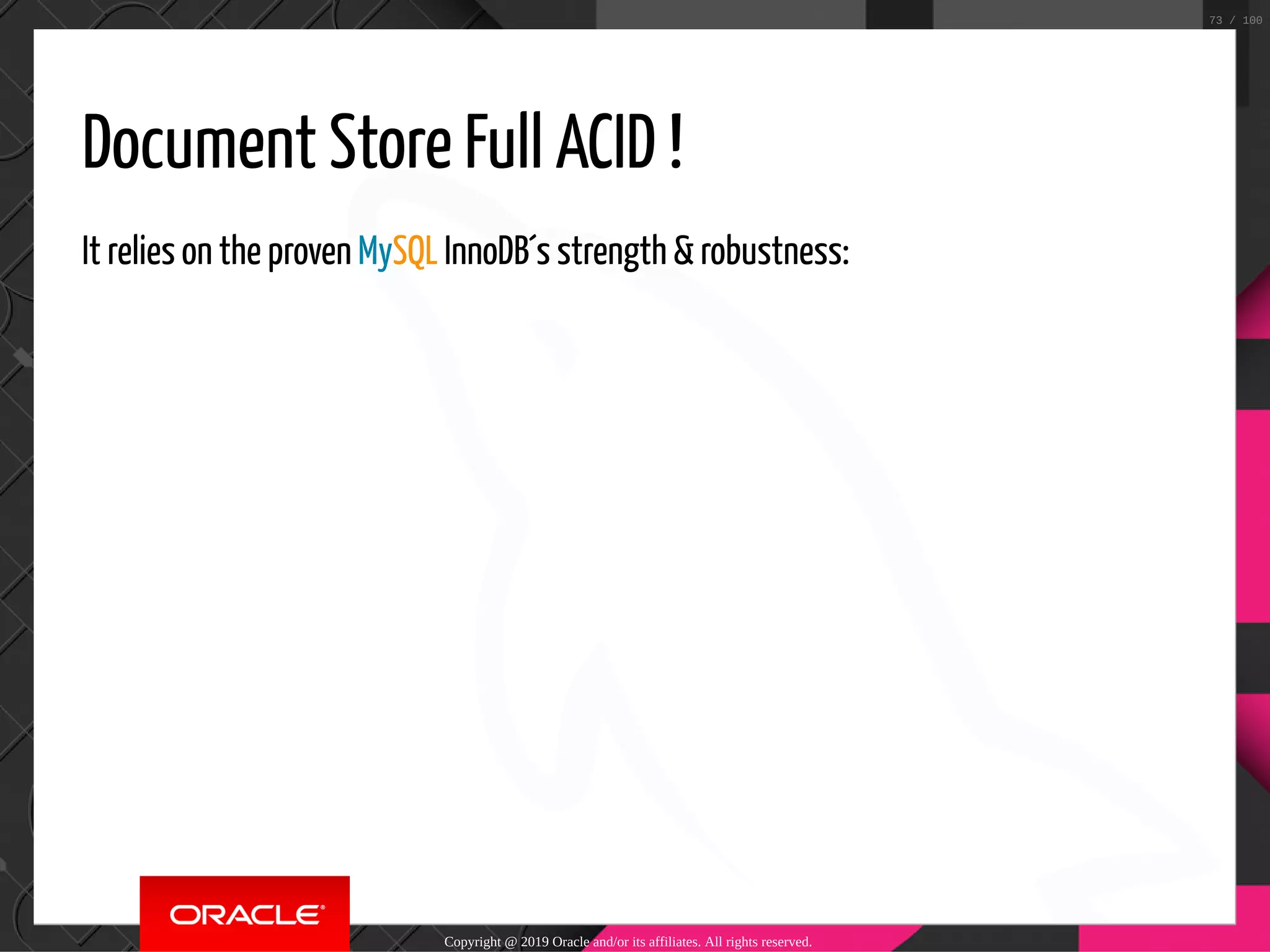 Document Store Full ACID ! It relies on the proven MySQL InnoDB´s strength & robustness: Copyright @ 2019 Oracle and/or its affiliates. All rights reserved. 73 / 100 