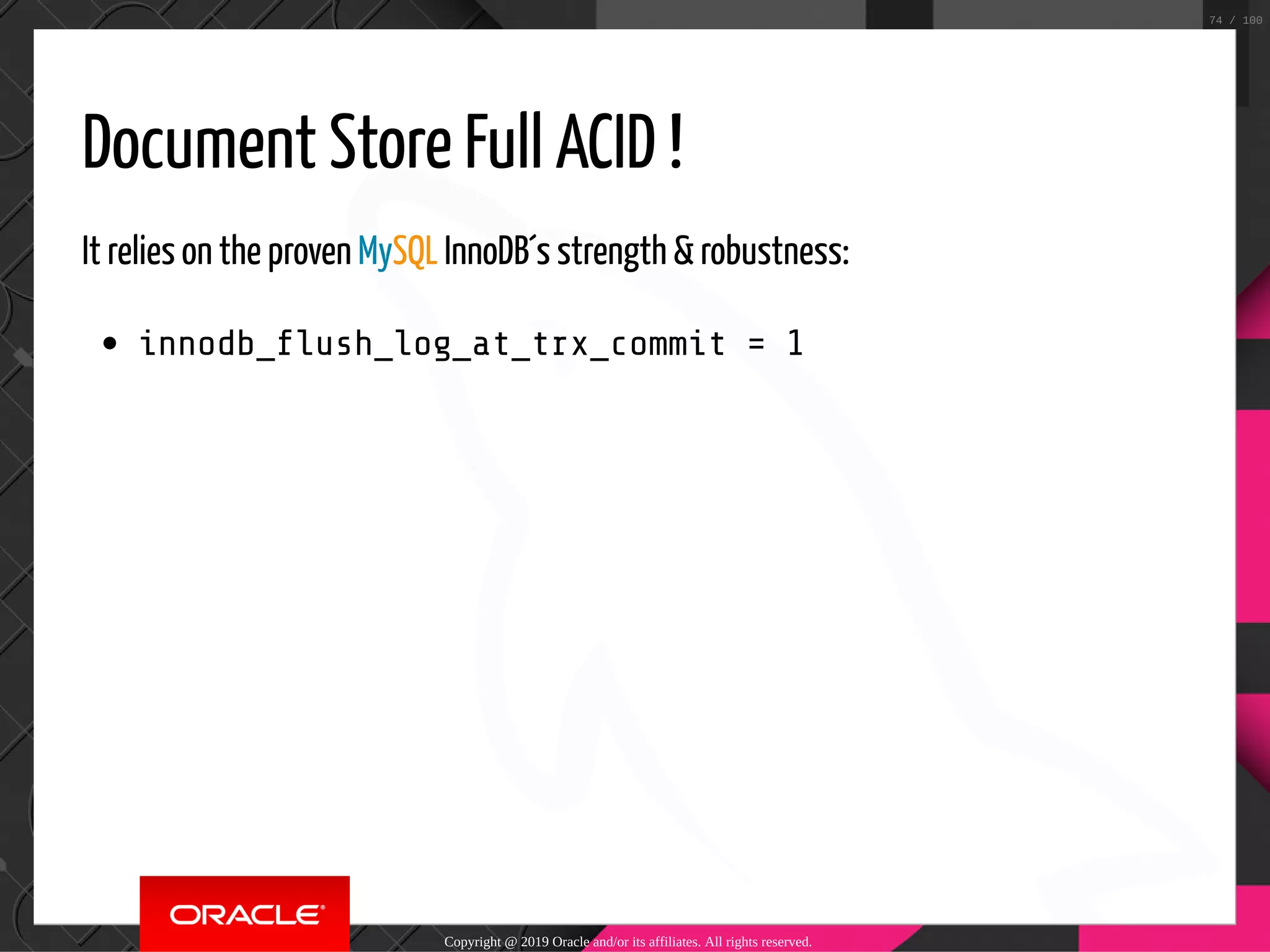 Document Store Full ACID ! It relies on the proven MySQL InnoDB´s strength & robustness: innodb_ ush_log_at_trx_commit = 1 Copyright @ 2019 Oracle and/or its affiliates. All rights reserved. 74 / 100 