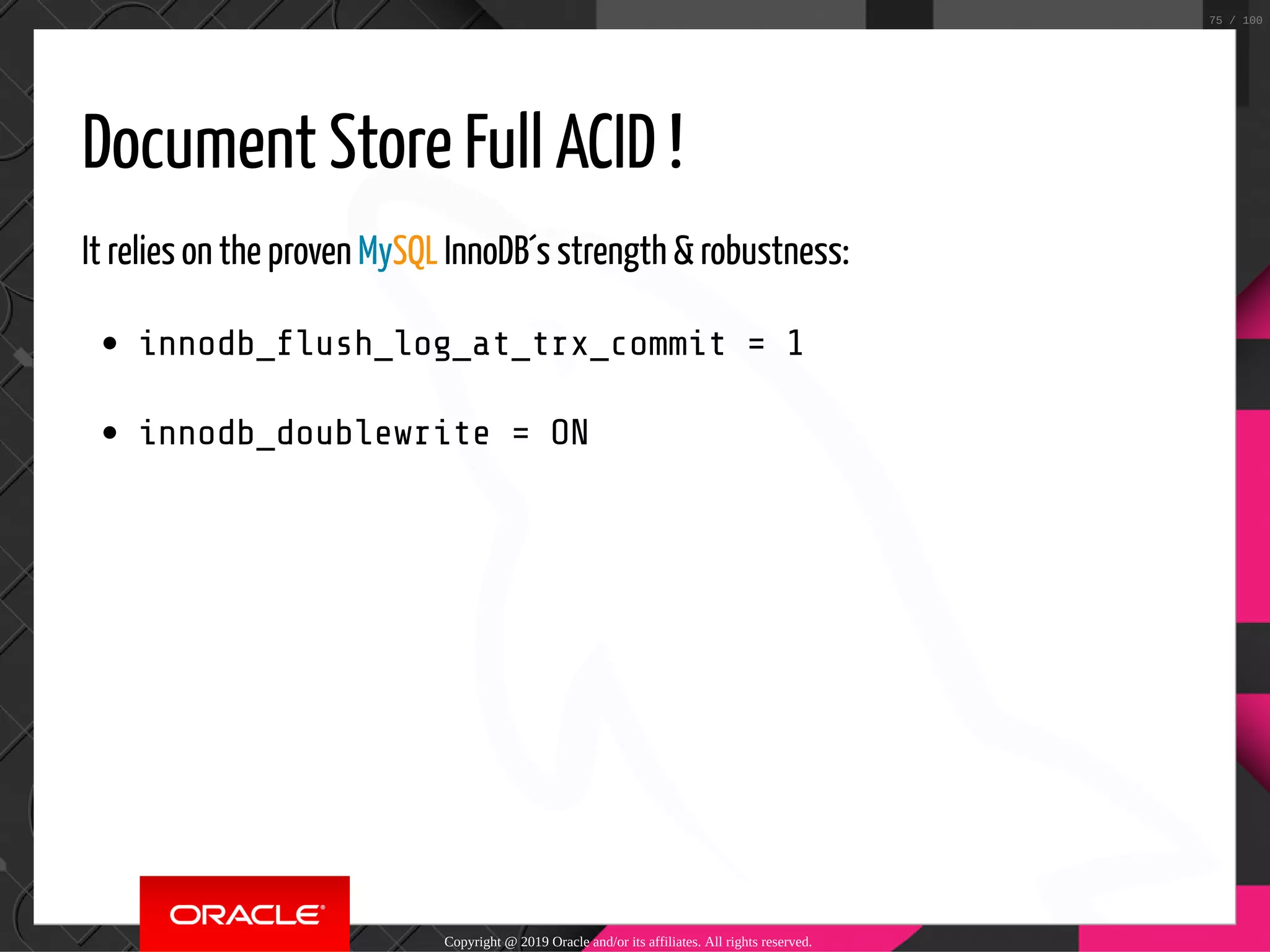 Document Store Full ACID ! It relies on the proven MySQL InnoDB´s strength & robustness: innodb_ ush_log_at_trx_commit = 1 innodb_doublewrite = ON Copyright @ 2019 Oracle and/or its affiliates. All rights reserved. 75 / 100 