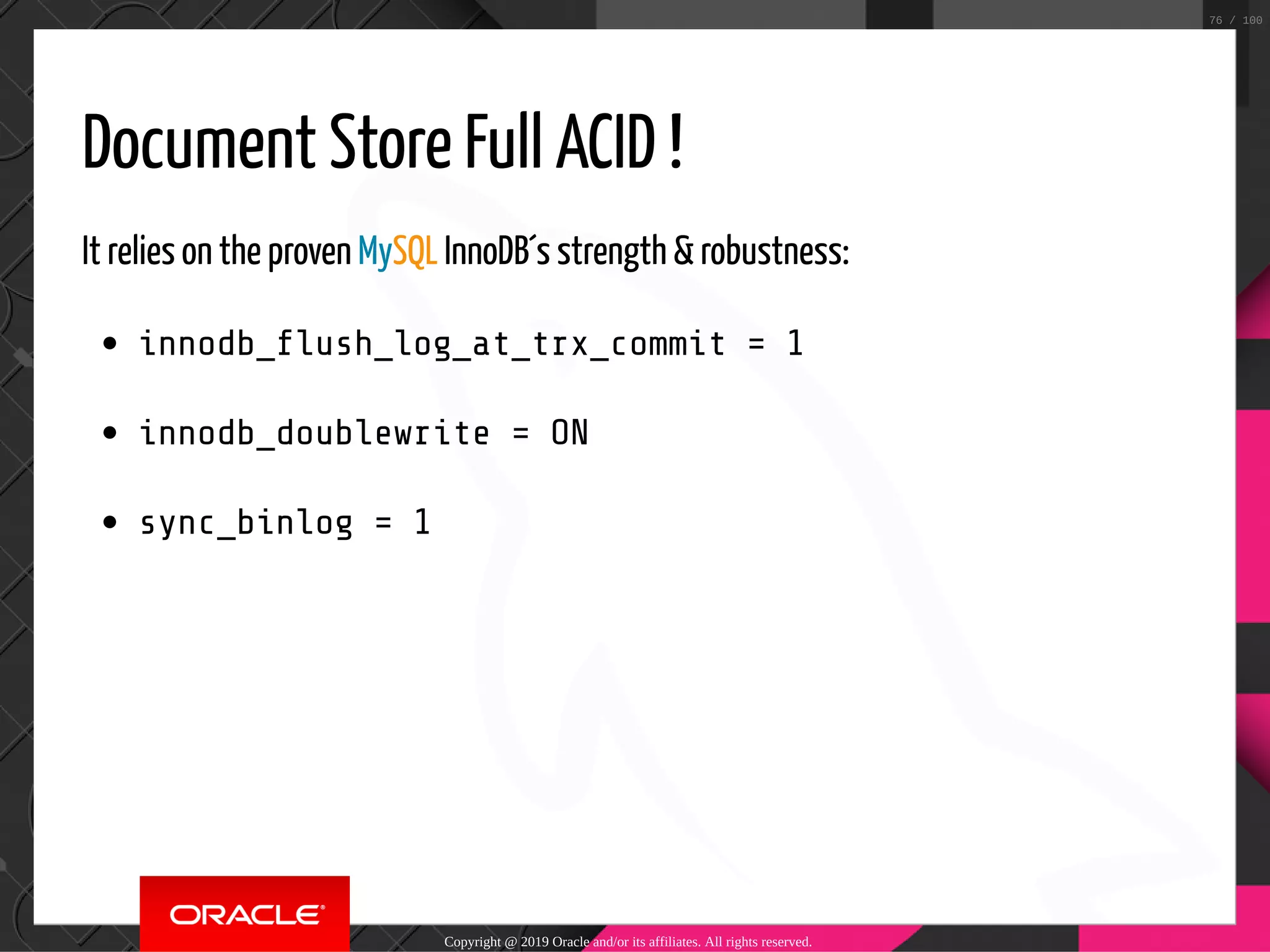 Document Store Full ACID ! It relies on the proven MySQL InnoDB´s strength & robustness: innodb_ ush_log_at_trx_commit = 1 innodb_doublewrite = ON sync_binlog = 1 Copyright @ 2019 Oracle and/or its affiliates. All rights reserved. 76 / 100 