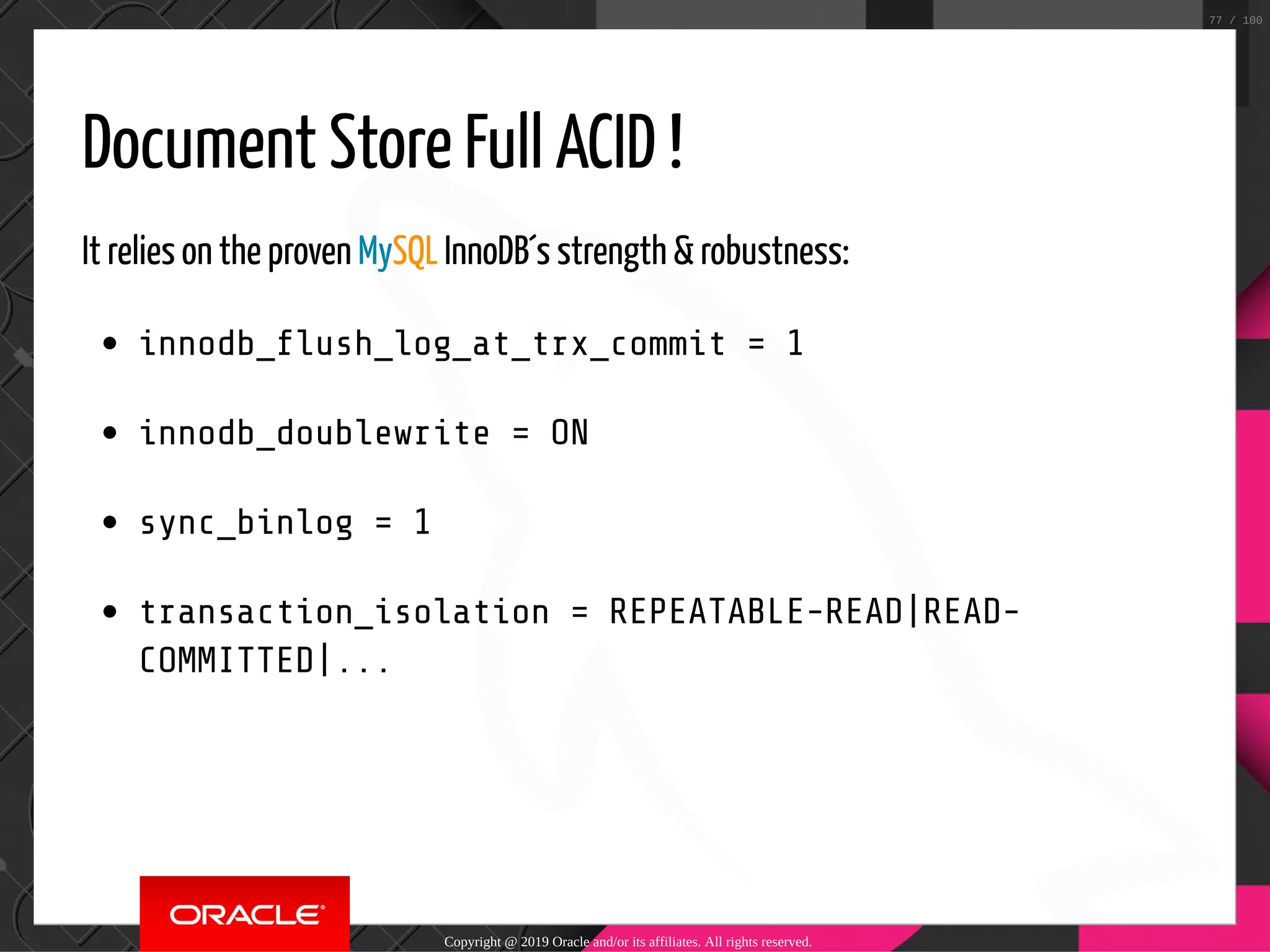 Document Store Full ACID ! It relies on the proven MySQL InnoDB´s strength & robustness: innodb_ ush_log_at_trx_commit = 1 innodb_doublewrite = ON sync_binlog = 1 transaction_isolation = REPEATABLE-READ|READ- COMMITTED|... Copyright @ 2019 Oracle and/or its affiliates. All rights reserved. 77 / 100 