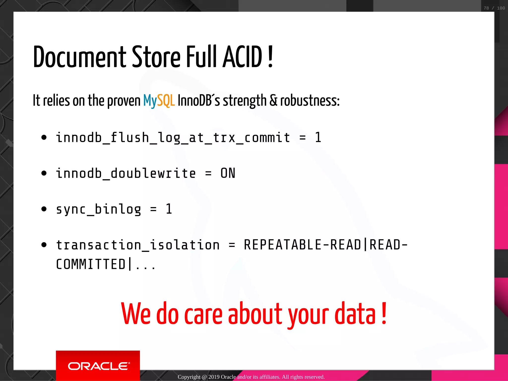 Document Store Full ACID ! It relies on the proven MySQL InnoDB´s strength & robustness: innodb_ ush_log_at_trx_commit = 1 innodb_doublewrite = ON sync_binlog = 1 transaction_isolation = REPEATABLE-READ|READ- COMMITTED|... We do care about your data ! Copyright @ 2019 Oracle and/or its affiliates. All rights reserved. 78 / 100 