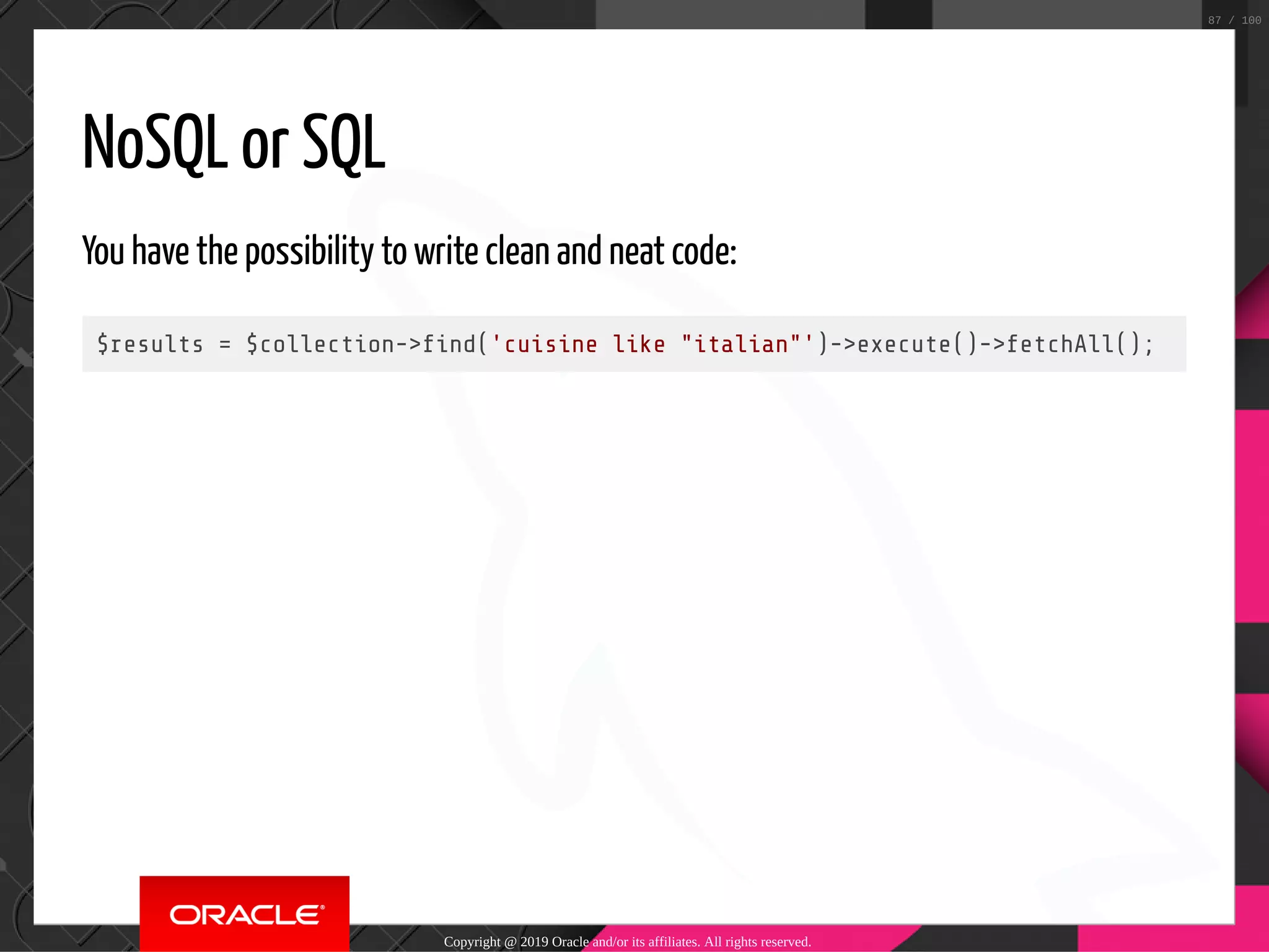 NoSQL or SQL You have the possibility to write clean and neat code: $results = $collection-> nd('cuisine like "italian"')->execute()->fetchAll(); Copyright @ 2019 Oracle and/or its affiliates. All rights reserved. 87 / 100 