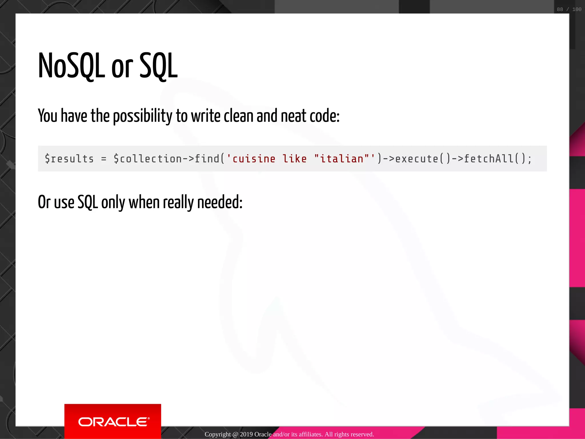 NoSQL or SQL You have the possibility to write clean and neat code: $results = $collection-> nd('cuisine like "italian"')->execute()->fetchAll(); Or use SQL only when really needed: Copyright @ 2019 Oracle and/or its affiliates. All rights reserved. 88 / 100 