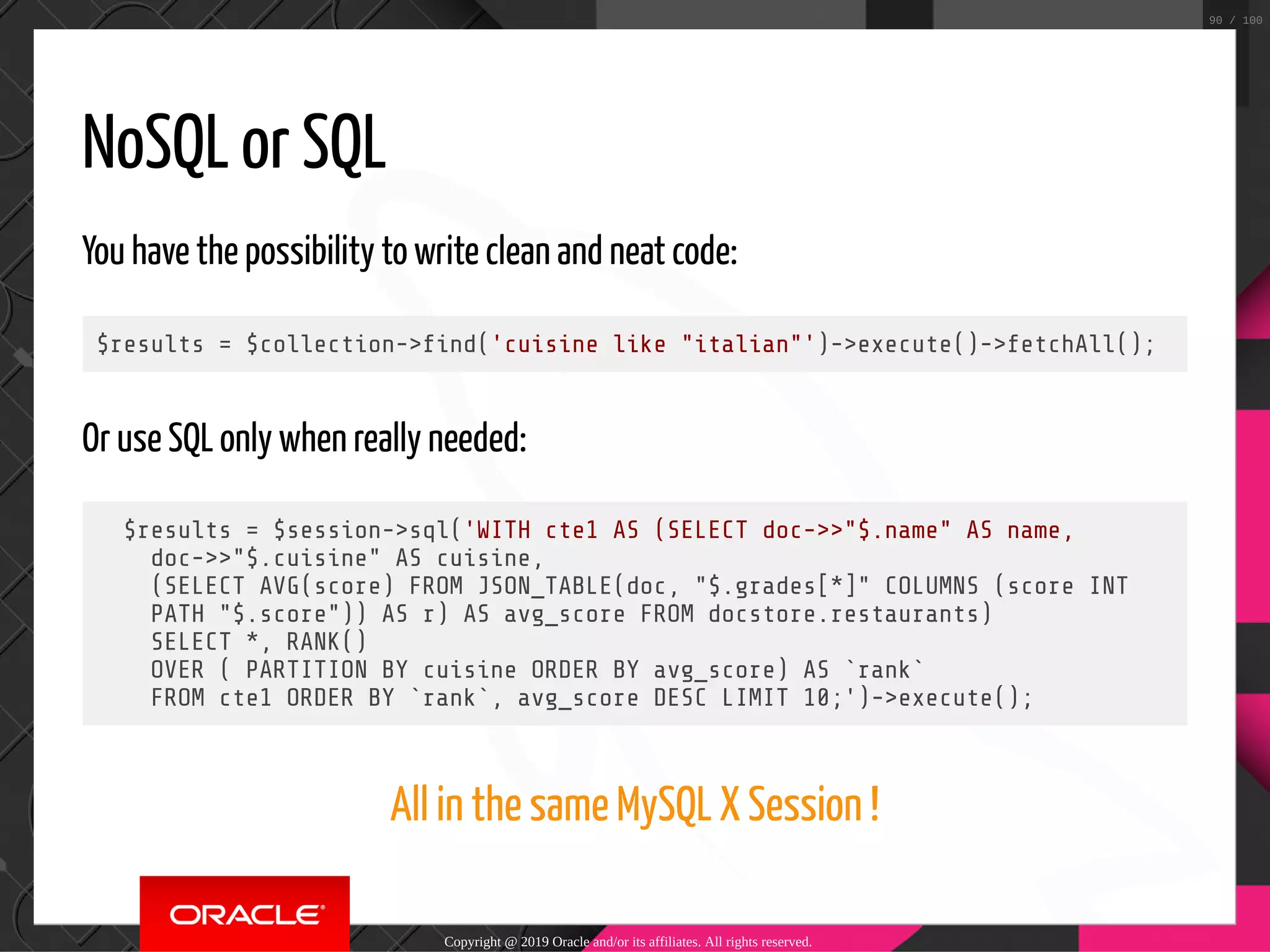 NoSQL or SQL You have the possibility to write clean and neat code: $results = $collection-> nd('cuisine like "italian"')->execute()->fetchAll(); Or use SQL only when really needed: $results = $session->sql('WITH cte1 AS (SELECT doc->>"$.name" AS name, doc->>"$.cuisine" AS cuisine, (SELECT AVG(score) FROM JSON_TABLE(doc, "$.grades[*]" COLUMNS (score INT PATH "$.score")) AS r) AS avg_score FROM docstore.restaurants) SELECT *, RANK() OVER ( PARTITION BY cuisine ORDER BY avg_score) AS `rank` FROM cte1 ORDER BY `rank`, avg_score DESC LIMIT 10;')->execute(); All in the same MySQL X Session ! Copyright @ 2019 Oracle and/or its affiliates. All rights reserved. 90 / 100 