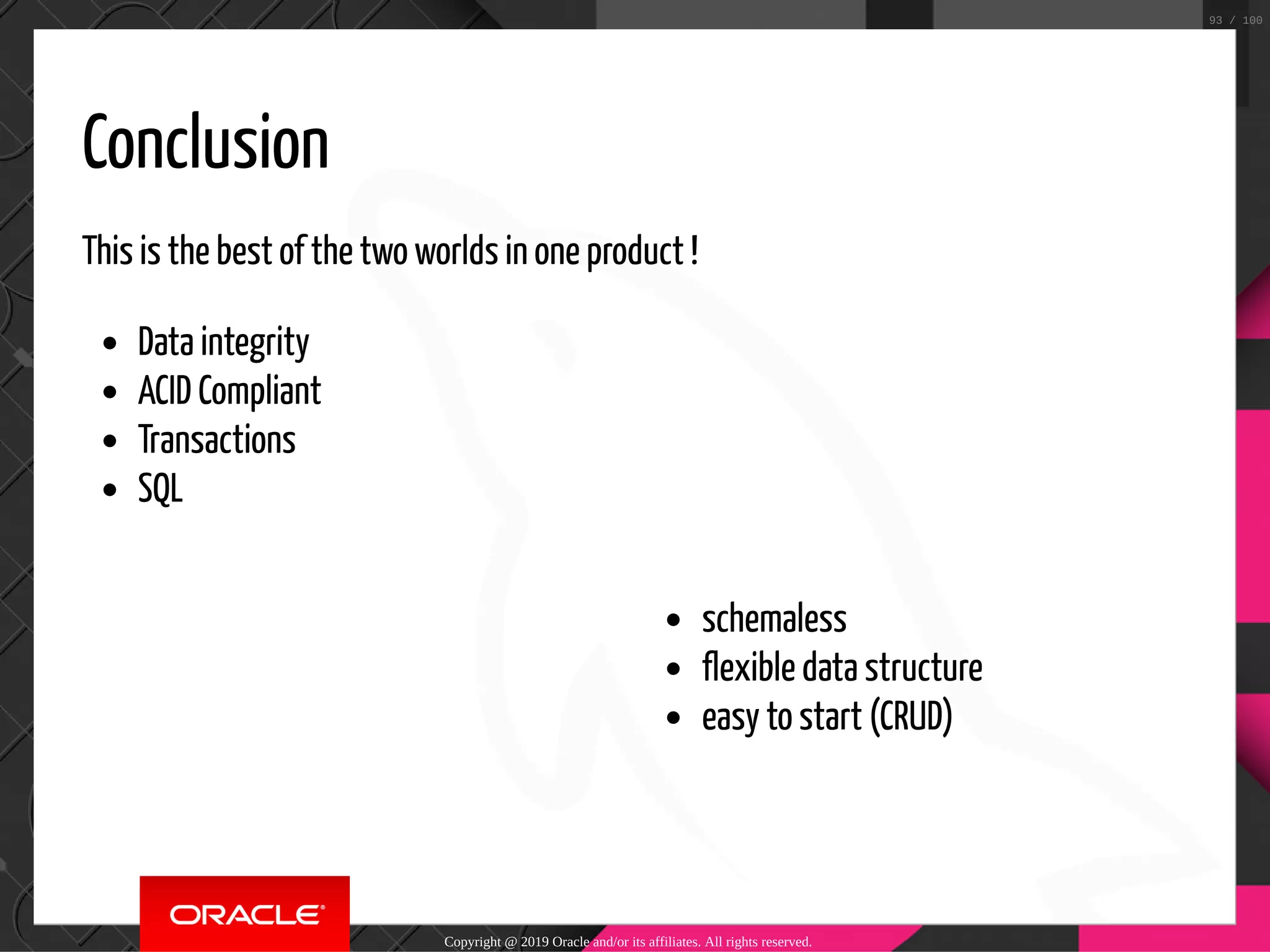 schemaless flexible data structure easy to start (CRUD) Conclusion This is the best of the two worlds in one product ! Data integrity ACID Compliant Transactions SQL Copyright @ 2019 Oracle and/or its affiliates. All rights reserved. 93 / 100 