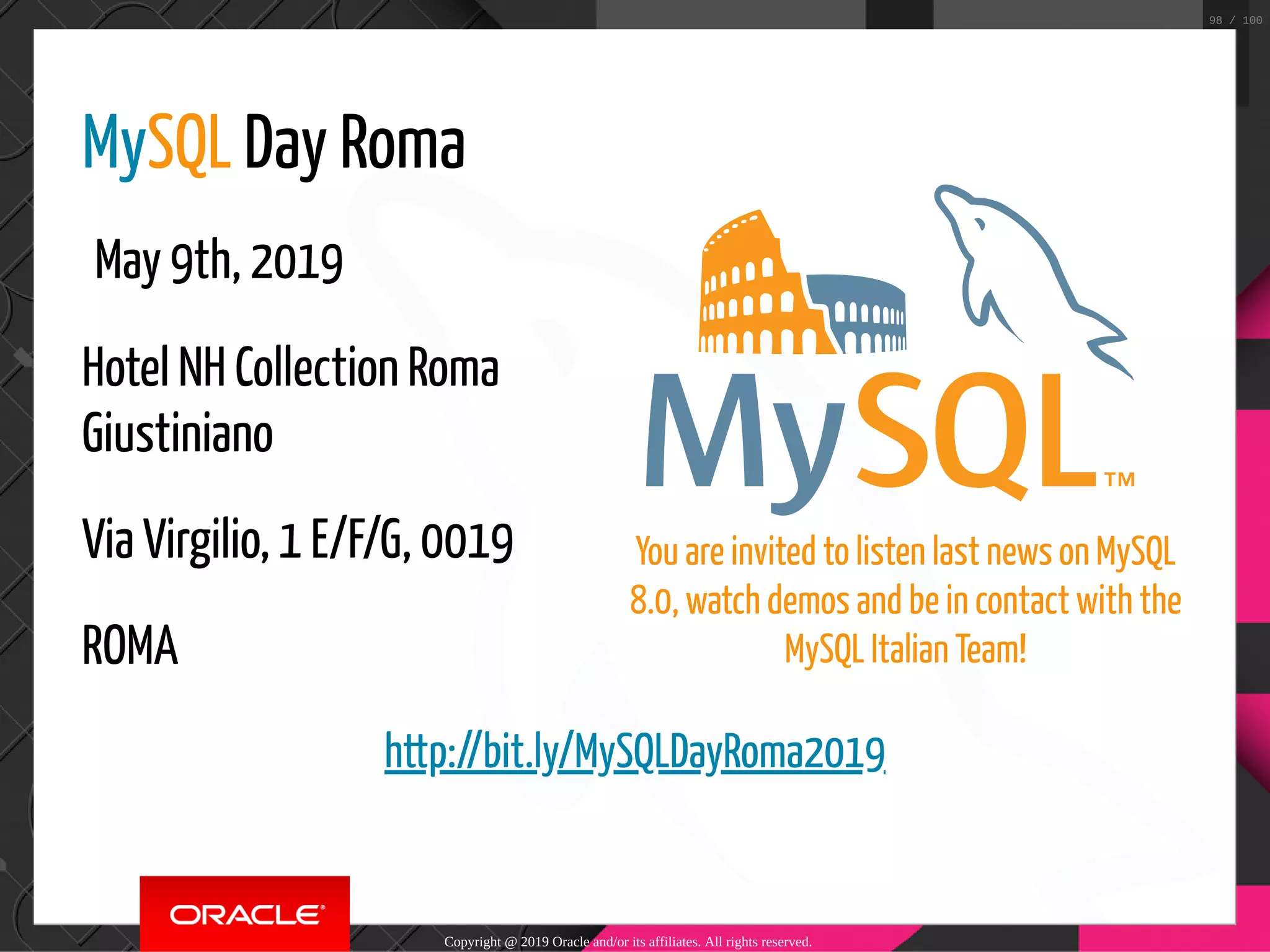   May 9th, 2019 Hotel NH Collection Roma Giustiniano Via Virgilio, 1 E/F/G, 0019 ROMA MySQL Day Roma You are invited to listen last news on MySQL 8.0, watch demos and be in contact with the MySQL Italian Team! http://bit.ly/MySQLDayRoma2019 Copyright @ 2019 Oracle and/or its affiliates. All rights reserved. 98 / 100 