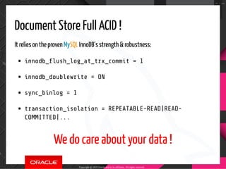 Document Store Full ACID !
It relies on the proven MySQL InnoDB´s strength & robustness:
innodb_ ush_log_at_trx_commit = 1
innodb_doublewrite = ON
sync_binlog = 1
transaction_isolation = REPEATABLE-READ|READ-
COMMITTED|...
We do care about your data !
Copyright @ 2019 Oracle and/or its affiliates. All rights reserved.
78 / 100
 