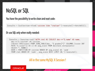 NoSQL or SQL
You have the possibility to write clean and neat code:
$results = $collection-> nd('cuisine like "italian"')->execute()->fetchAll();
Or use SQL only when really needed:
$results = $session->sql('WITH cte1 AS (SELECT doc->>"$.name" AS name,
doc->>"$.cuisine" AS cuisine,
(SELECT AVG(score) FROM JSON_TABLE(doc, "$.grades[*]" COLUMNS (score INT
PATH "$.score")) AS r) AS avg_score FROM docstore.restaurants)
SELECT *, RANK()
OVER ( PARTITION BY cuisine ORDER BY avg_score) AS `rank`
FROM cte1 ORDER BY `rank`, avg_score DESC LIMIT 10;')->execute();
All in the same MySQL X Session !
Copyright @ 2019 Oracle and/or its affiliates. All rights reserved.
90 / 100
 