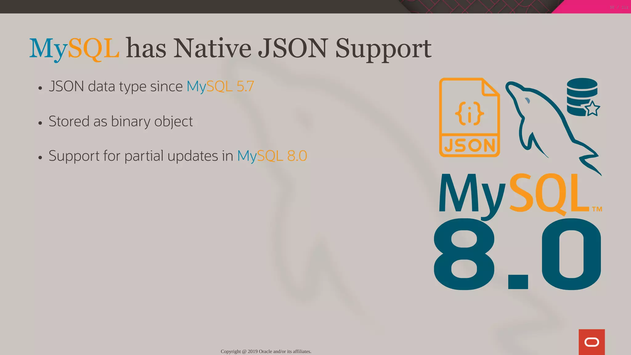 8.0
MySQL has Native JSON Support
JSON data type since MySQL 5.7
Stored as binary object
Support for partial updates in MySQL 8.0
Copyright @ 2019 Oracle and/or its affiliates.
10 / 111
 