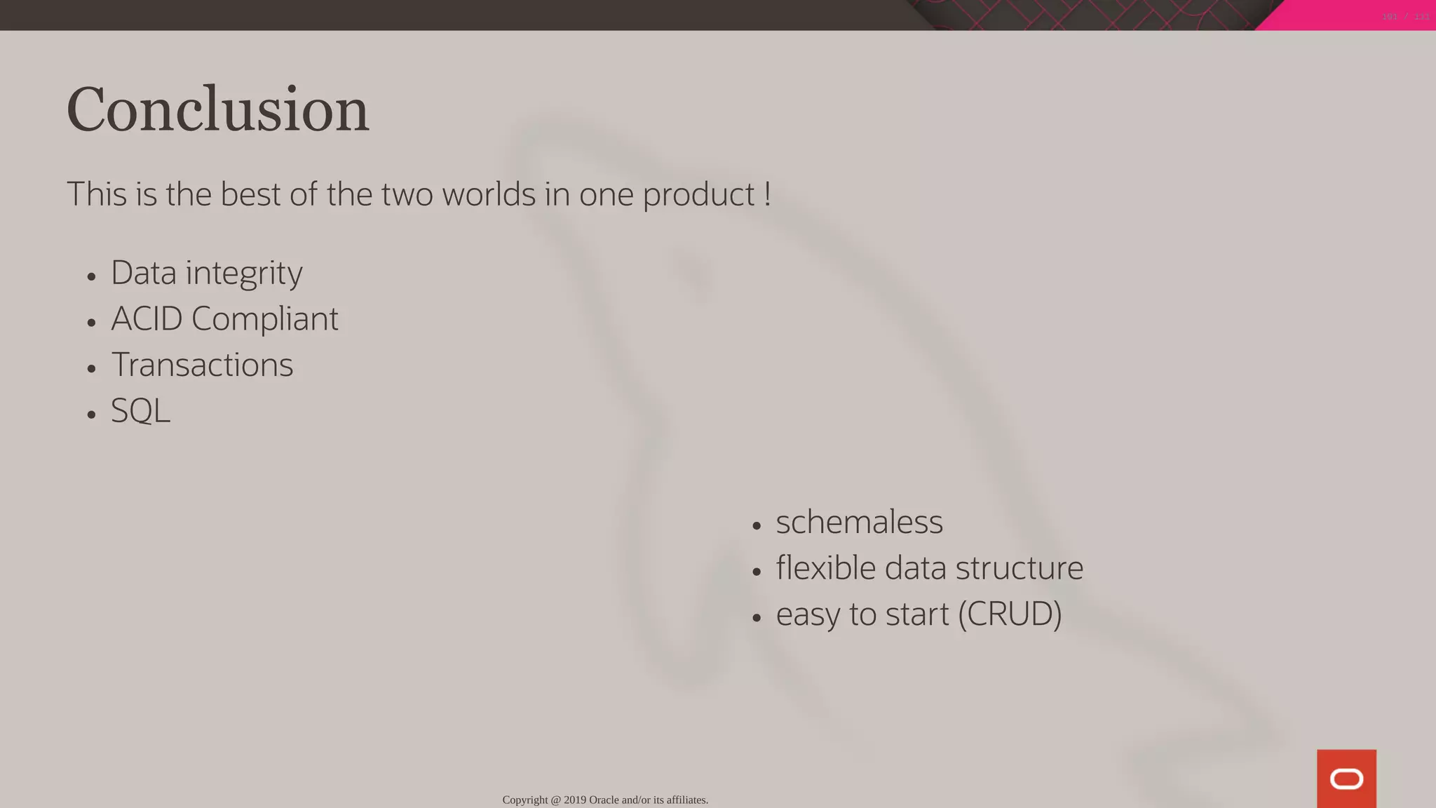 schemaless
exible data structure
easy to start (CRUD)
Conclusion
This is the best of the two worlds in one product !
Data integrity
ACID Compliant
Transactions
SQL
Copyright @ 2019 Oracle and/or its affiliates.
101 / 111
 