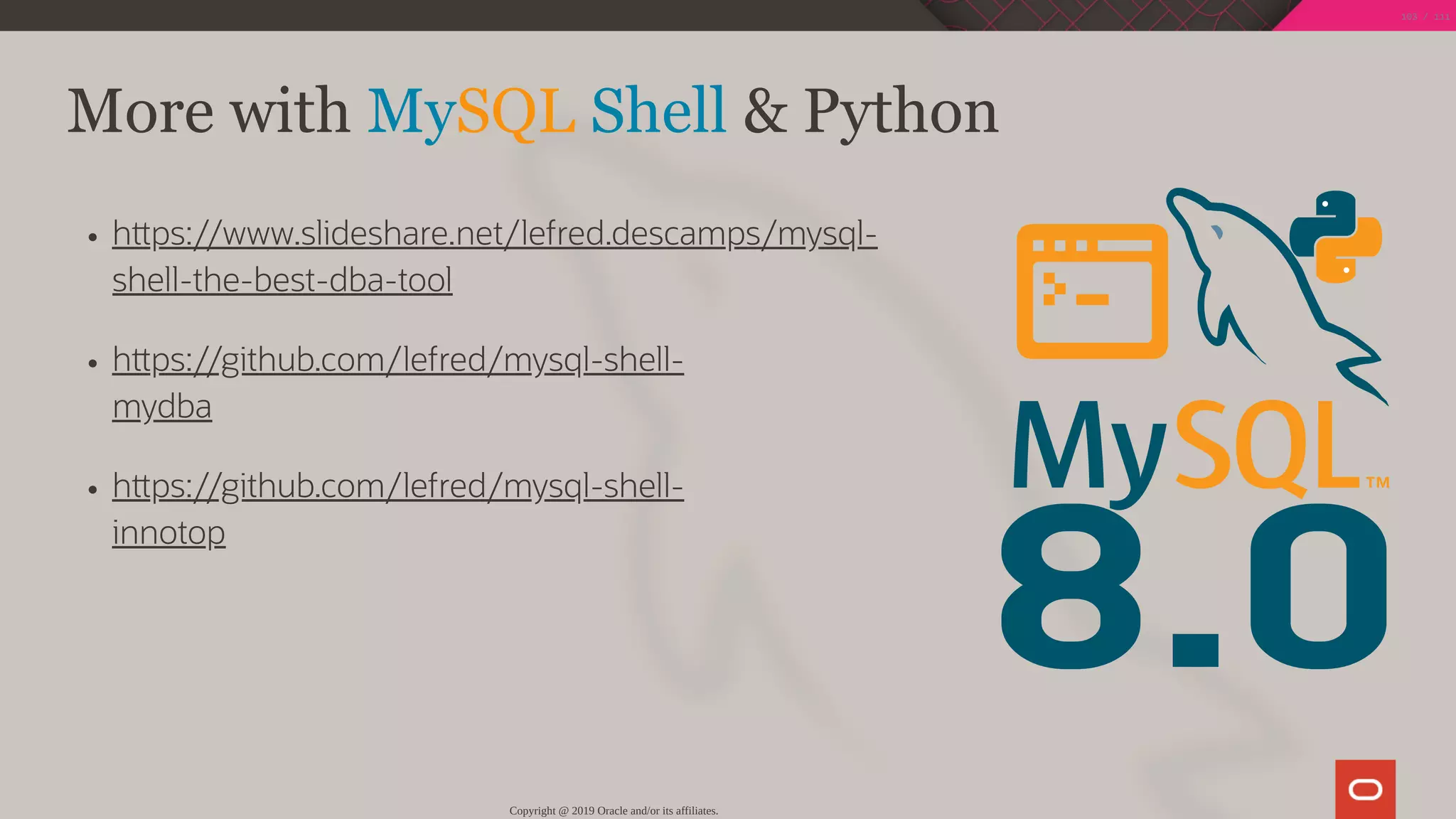 8.0
h ps://www.slideshare.net/lefred.descamps/mysql-
shell-the-best-dba-tool
h ps://github.com/lefred/mysql-shell-
mydba
h ps://github.com/lefred/mysql-shell-
innotop
More with MySQL Shell & Python
Copyright @ 2019 Oracle and/or its affiliates.
103 / 111
 