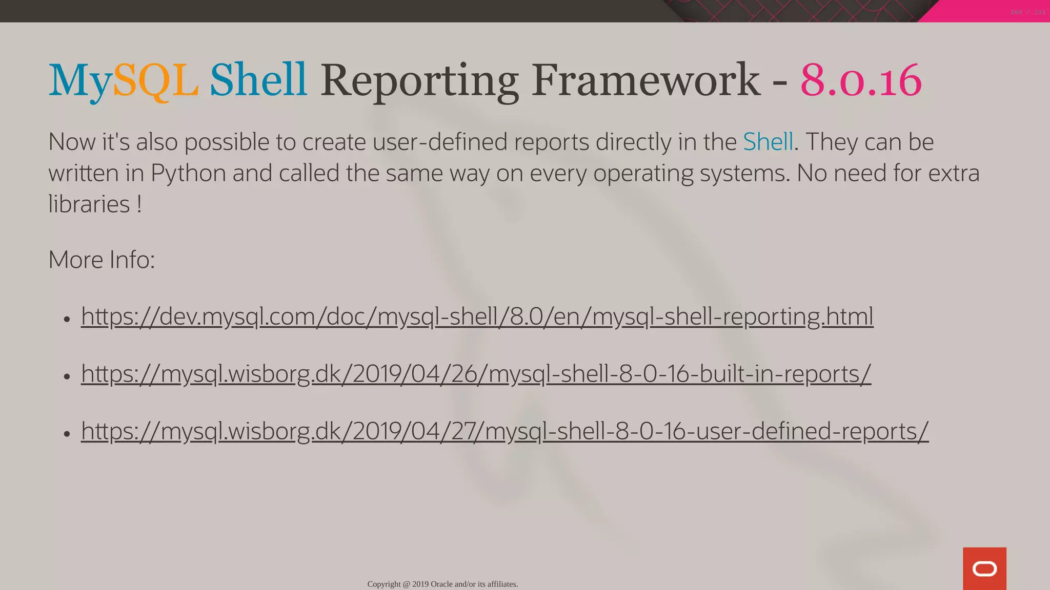 MySQL Shell Reporting Framework - 8.0.16
Now it's also possible to create user-de ned reports directly in the Shell. They can be
wri en in Python and called the same way on every operating systems. No need for extra
libraries !
More Info:
h ps://dev.mysql.com/doc/mysql-shell/8.0/en/mysql-shell-reporting.html
h ps://mysql.wisborg.dk/2019/04/26/mysql-shell-8-0-16-built-in-reports/
h ps://mysql.wisborg.dk/2019/04/27/mysql-shell-8-0-16-user-de ned-reports/
Copyright @ 2019 Oracle and/or its affiliates.
104 / 111
 