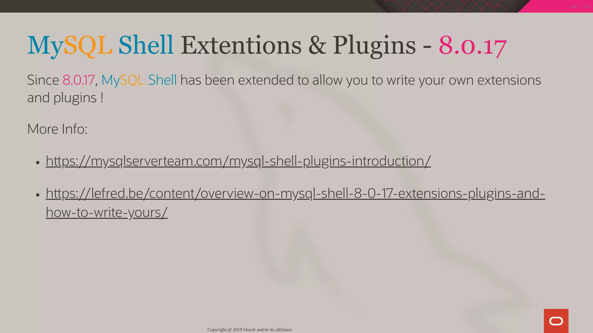 MySQL Shell Extentions & Plugins - 8.0.17
Since 8.0.17, MySQL Shell has been extended to allow you to write your own extensions
and plugins !
More Info:
h ps://mysqlserverteam.com/mysql-shell-plugins-introduction/
h ps://lefred.be/content/overview-on-mysql-shell-8-0-17-extensions-plugins-and-
how-to-write-yours/
Copyright @ 2019 Oracle and/or its affiliates.
105 / 111
 