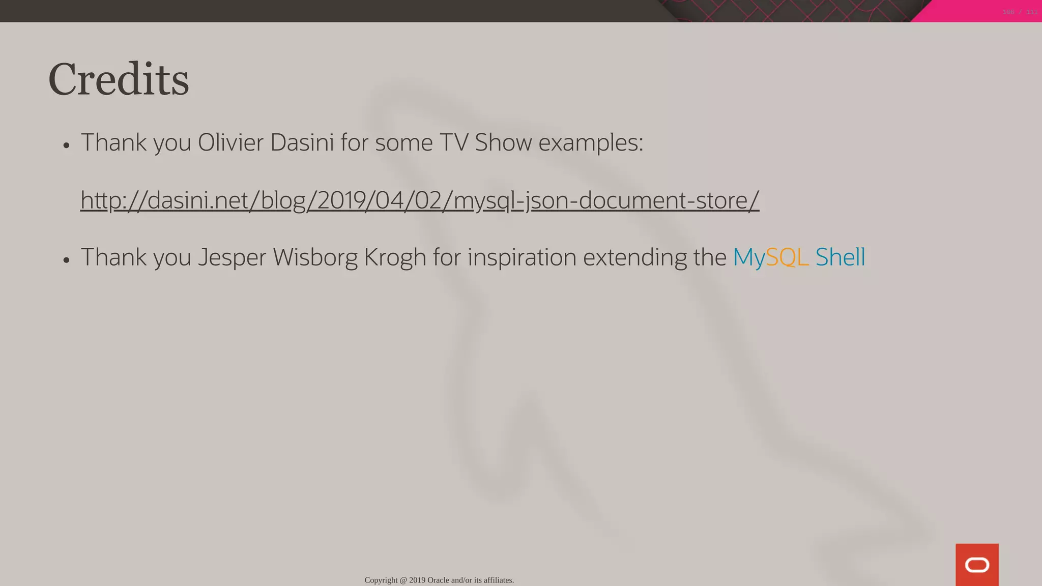 Credits
Thank you Olivier Dasini for some TV Show examples:
h p://dasini.net/blog/2019/04/02/mysql-json-document-store/
Thank you Jesper Wisborg Krogh for inspiration extending the MySQL Shell
Copyright @ 2019 Oracle and/or its affiliates.
106 / 111
 