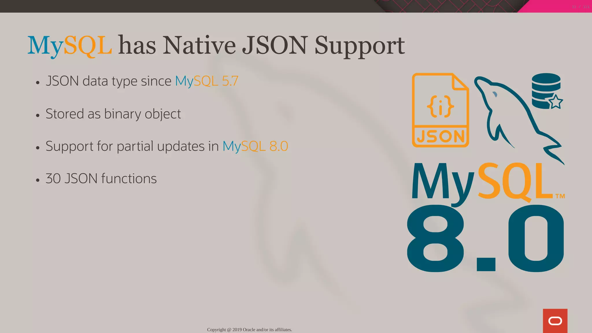 8.0
MySQL has Native JSON Support
JSON data type since MySQL 5.7
Stored as binary object
Support for partial updates in MySQL 8.0
30 JSON functions
Copyright @ 2019 Oracle and/or its affiliates.
11 / 111
 