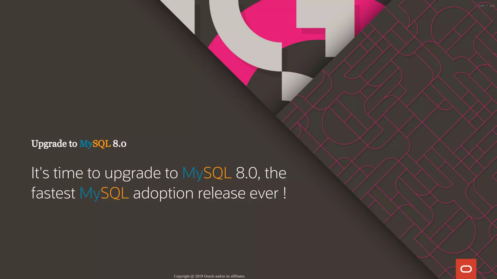Upgrade to MySQL 8.0
It's time to upgrade to MySQL 8.0, the
fastest MySQL adoption release ever !
Copyright @ 2019 Oracle and/or its affiliates.
110 / 111
 