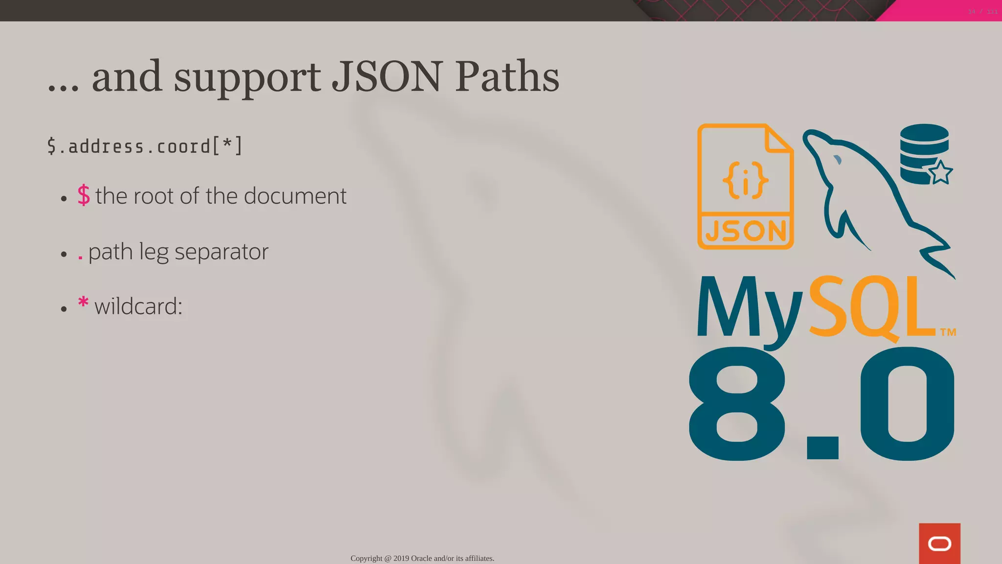 8.0
... and support JSON Paths
$.address.coord[*]
$ the root of the document
. path leg separator
* wildcard:
Copyright @ 2019 Oracle and/or its affiliates.
14 / 111
 