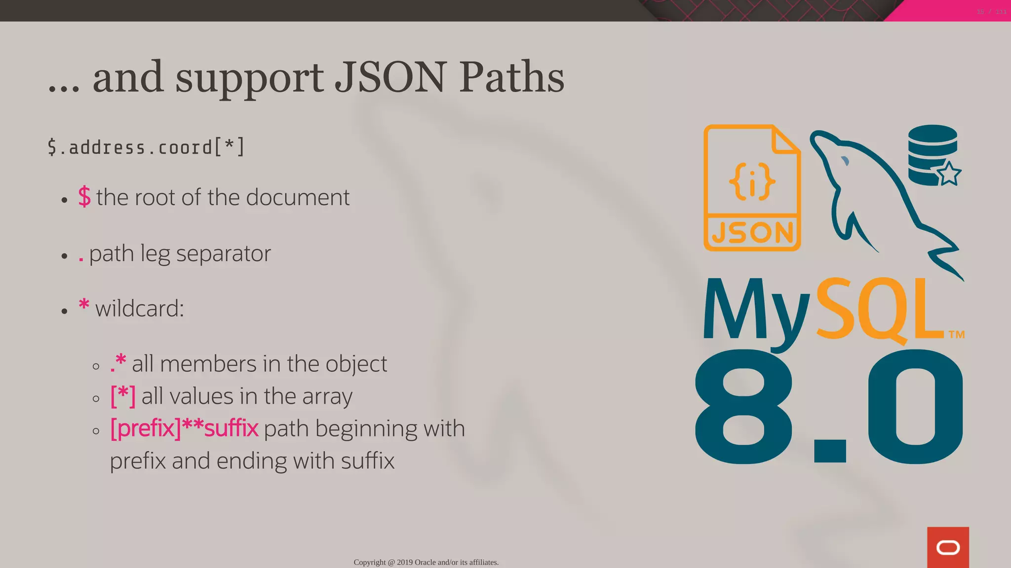 8.0
... and support JSON Paths
$.address.coord[*]
$ the root of the document
. path leg separator
* wildcard:
.* all members in the object
[*] all values in the array
[pre x]**su x path beginning with
pre x and ending with su x
Copyright @ 2019 Oracle and/or its affiliates.
15 / 111
 