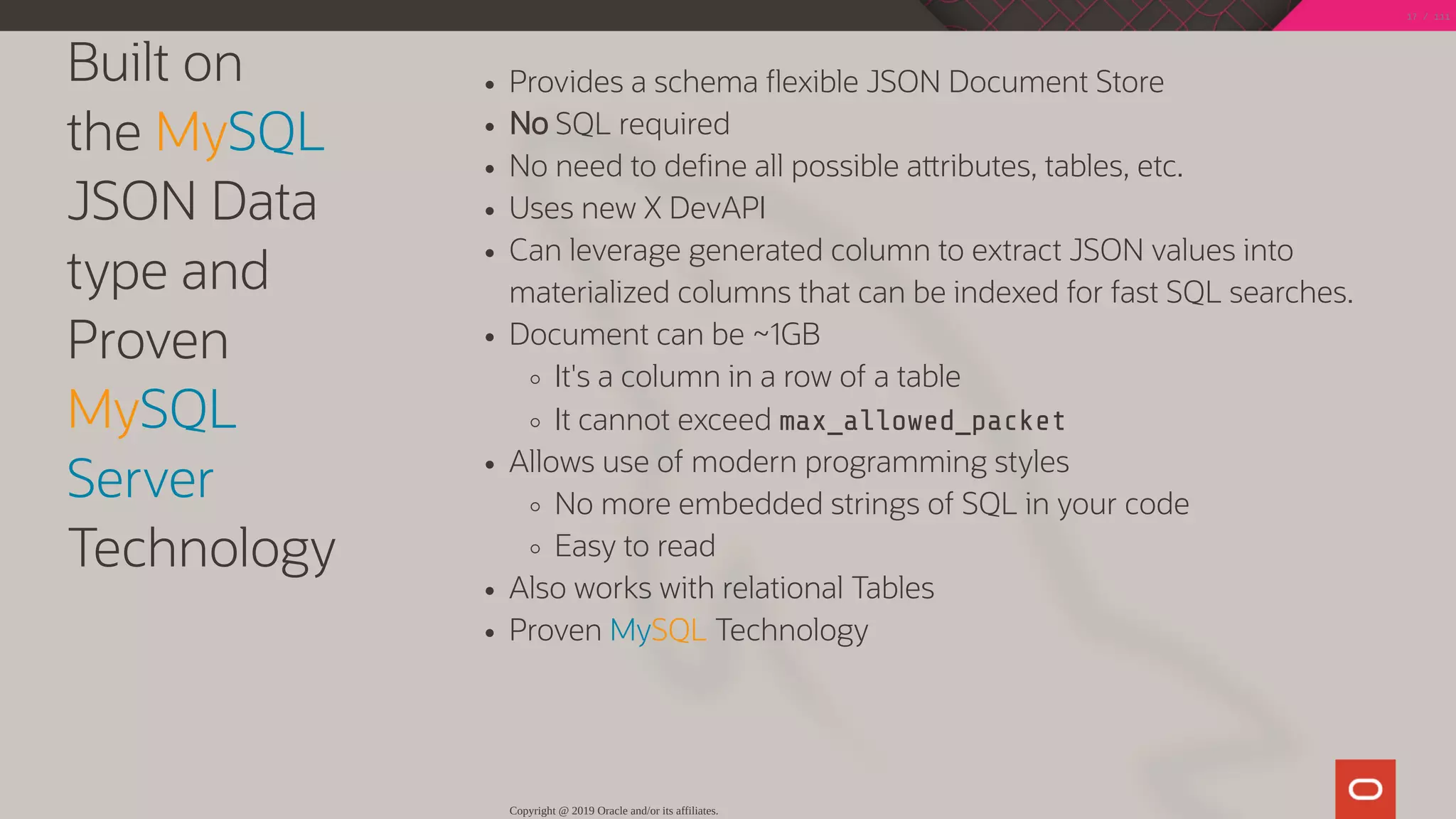 Built on
the MySQL
JSON Data
type and
Proven
MySQL
Server
Technology
Provides a schema exible JSON Document Store
No SQL required
No need to de ne all possible a ributes, tables, etc.
Uses new X DevAPI
Can leverage generated column to extract JSON values into
materialized columns that can be indexed for fast SQL searches.
Document can be ~1GB
It's a column in a row of a table
It cannot exceed max_allowed_packet
Allows use of modern programming styles
No more embedded strings of SQL in your code
Easy to read
Also works with relational Tables
Proven MySQL Technology
Copyright @ 2019 Oracle and/or its affiliates.
17 / 111
 