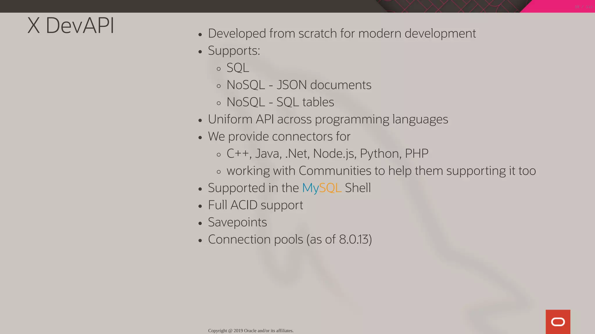 X DevAPI Developed from scratch for modern development
Supports:
SQL
NoSQL - JSON documents
NoSQL - SQL tables
Uniform API across programming languages
We provide connectors for
C++, Java, .Net, Node.js, Python, PHP
working with Communities to help them supporting it too
Supported in the MySQL Shell
Full ACID support
Savepoints
Connection pools (as of 8.0.13)
Copyright @ 2019 Oracle and/or its affiliates.
19 / 111
 