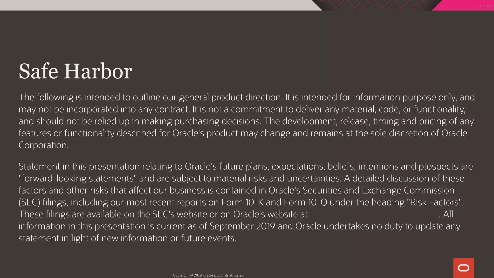  
Safe Harbor
The following is intended to outline our general product direction. It is intended for information purpose only, and
may not be incorporated into any contract. It is not a commitment to deliver any material, code, or functionality,
and should not be relied up in making purchasing decisions. The development, release, timing and pricing of any
features or functionality described for Oracle's product may change and remains at the sole discretion of Oracle
Corporation.
Statement in this presentation relating to Oracle's future plans, expectations, beliefs, intentions and ptospects are
"forward-looking statements" and are subject to material risks and uncertainties. A detailed discussion of these
factors and other risks that a ect our business is contained in Oracle's Securities and Exchange Commission
(SEC) lings, including our most recent reports on Form 10-K and Form 10-Q under the heading "Risk Factors".
These lings are available on the SEC's website or on Oracle's website at h p://www.oracle.com/investor. All
information in this presentation is current as of September 2019 and Oracle undertakes no duty to update any
statement in light of new information or future events.
Copyright @ 2019 Oracle and/or its affiliates.
3 / 111
 