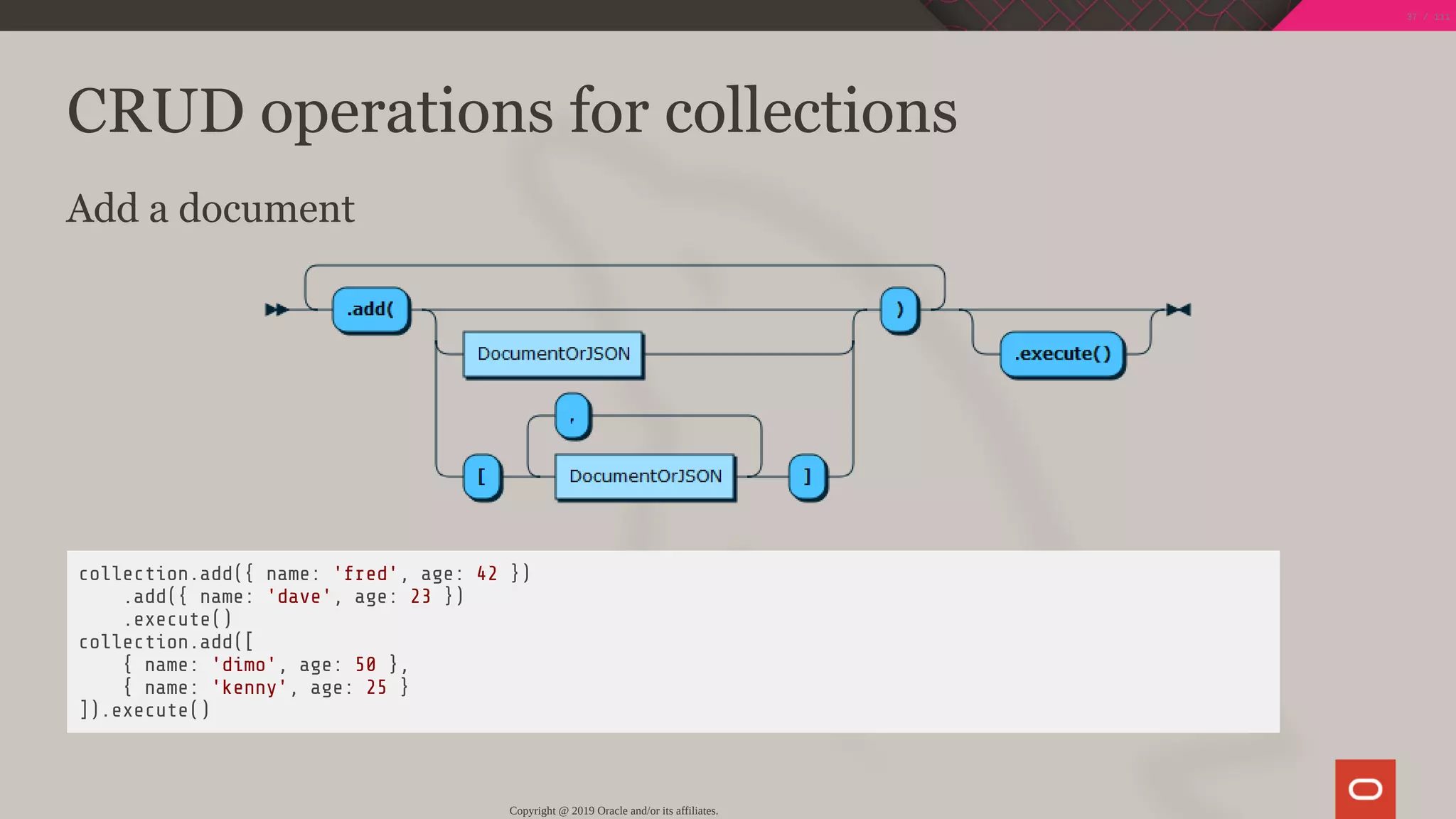 CRUD operations for collections
Add a document
collection.add({ name: 'fred', age: 42 })
.add({ name: 'dave', age: 23 })
.execute()
collection.add([
{ name: 'dimo', age: 50 },
{ name: 'kenny', age: 25 }
]).execute()
Copyright @ 2019 Oracle and/or its affiliates.
37 / 111
 