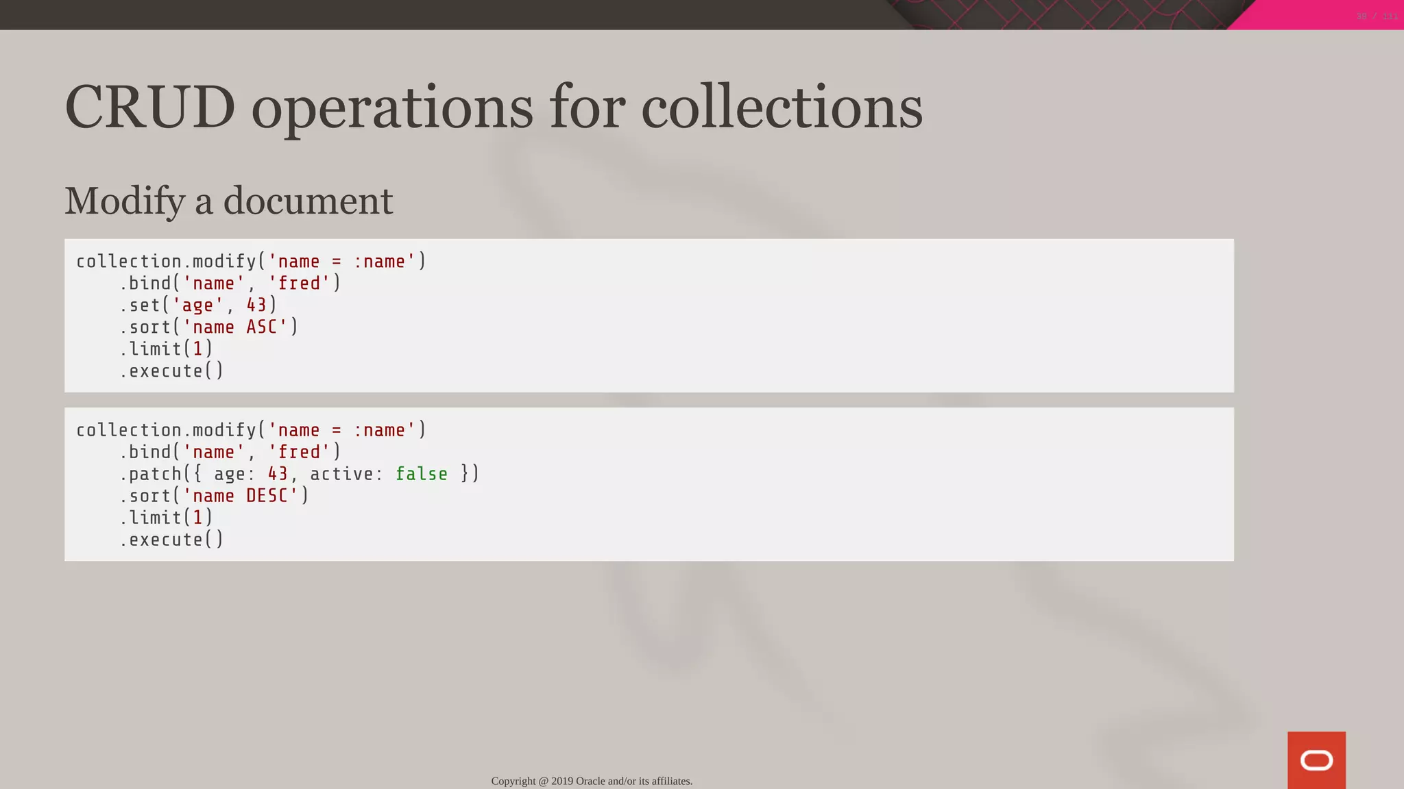 CRUD operations for collections
Modify a document
collection.modify('name = :name')
.bind('name', 'fred')
.set('age', 43)
.sort('name ASC')
.limit(1)
.execute()
collection.modify('name = :name')
.bind('name', 'fred')
.patch({ age: 43, active: false })
.sort('name DESC')
.limit(1)
.execute()
Copyright @ 2019 Oracle and/or its affiliates.
39 / 111
 