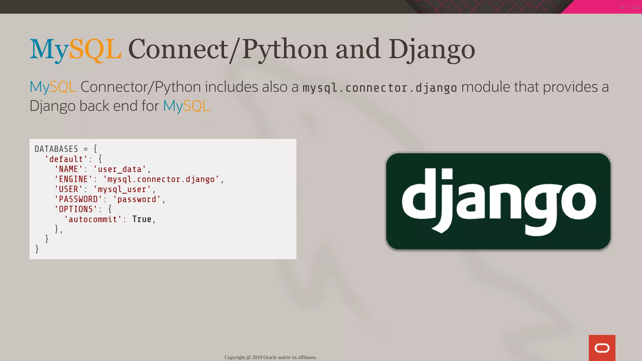  DATABASES = {
'default': {
'NAME': 'user_data',
'ENGINE': 'mysql.connector.django',
'USER': 'mysql_user',
'PASSWORD': 'password',
'OPTIONS': {
'autocommit': True,
},
}
}
MySQL Connect/Python and Django
MySQL Connector/Python includes also a mysql.connector.django module that provides a
Django back end for MySQL
Copyright @ 2019 Oracle and/or its affiliates.
52 / 111
 