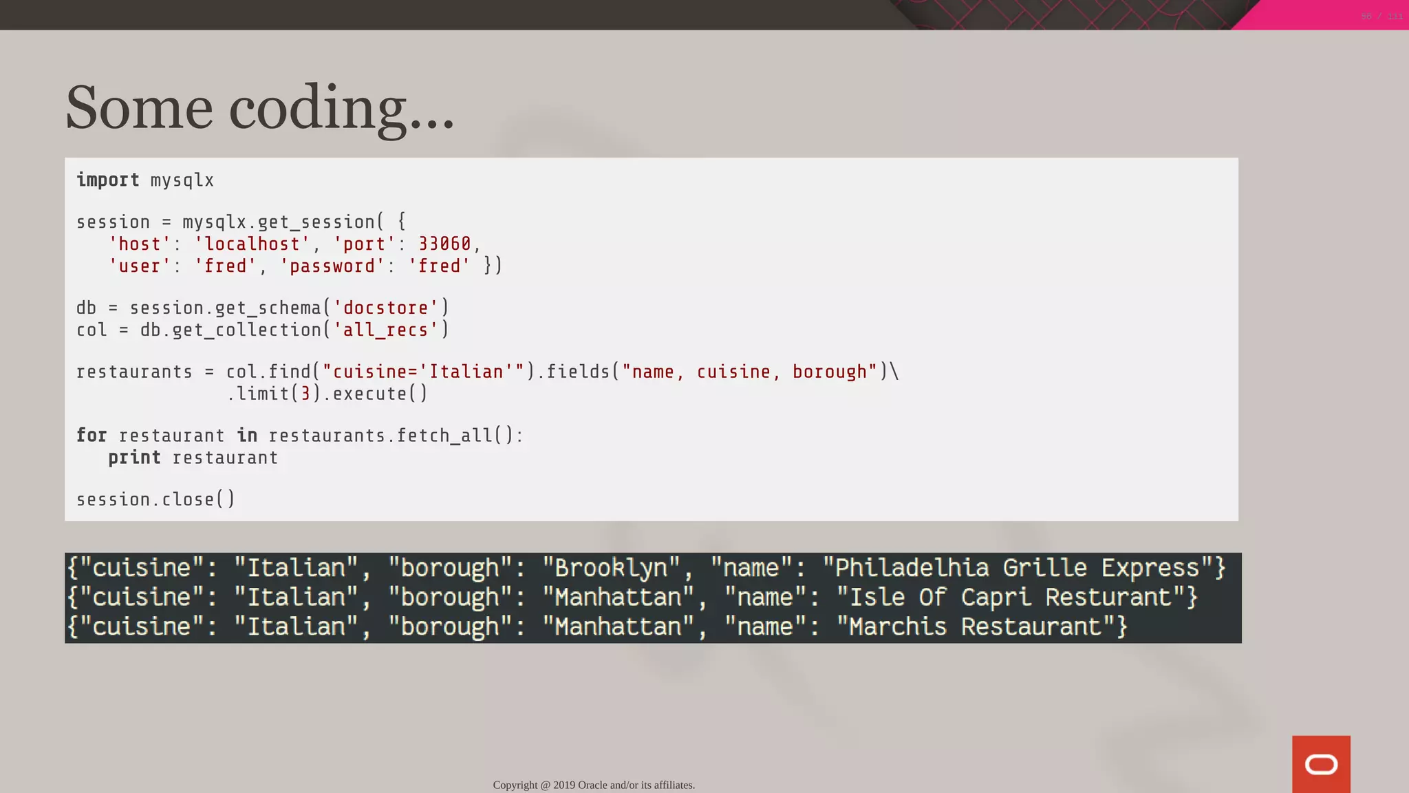 Some coding...
import mysqlx
session = mysqlx.get_session( {
'host': 'localhost', 'port': 33060,
'user': 'fred', 'password': 'fred' })
db = session.get_schema('docstore')
col = db.get_collection('all_recs')
restaurants = col. nd("cuisine='Italian'"). elds("name, cuisine, borough")
.limit(3).execute()
for restaurant in restaurants.fetch_all():
print restaurant
session.close()
Copyright @ 2019 Oracle and/or its affiliates.
56 / 111
 