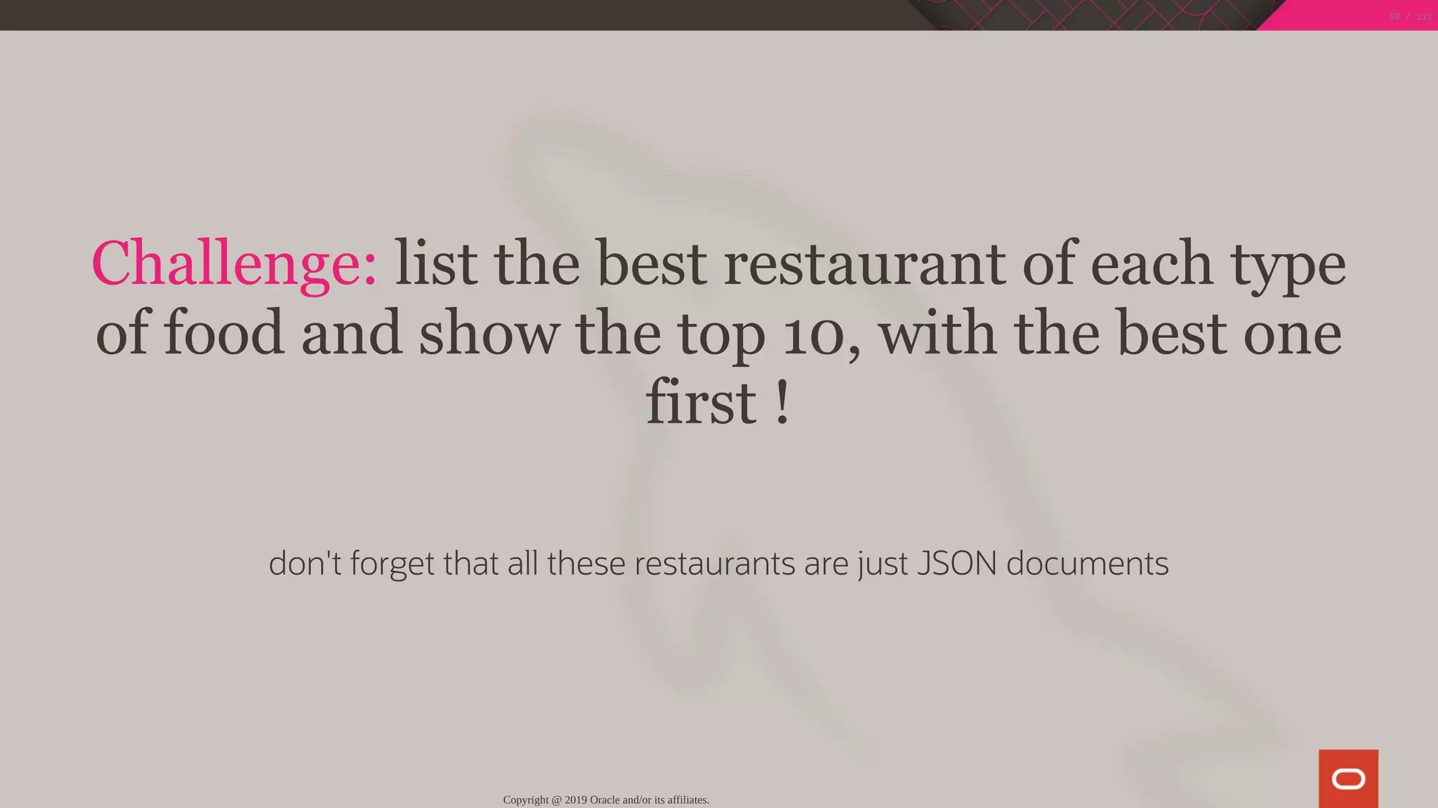 Challenge: list the best restaurant of each type
of food and show the top 10, with the best one
first !
 
don't forget that all these restaurants are just JSON documents
Copyright @ 2019 Oracle and/or its affiliates.
59 / 111
 