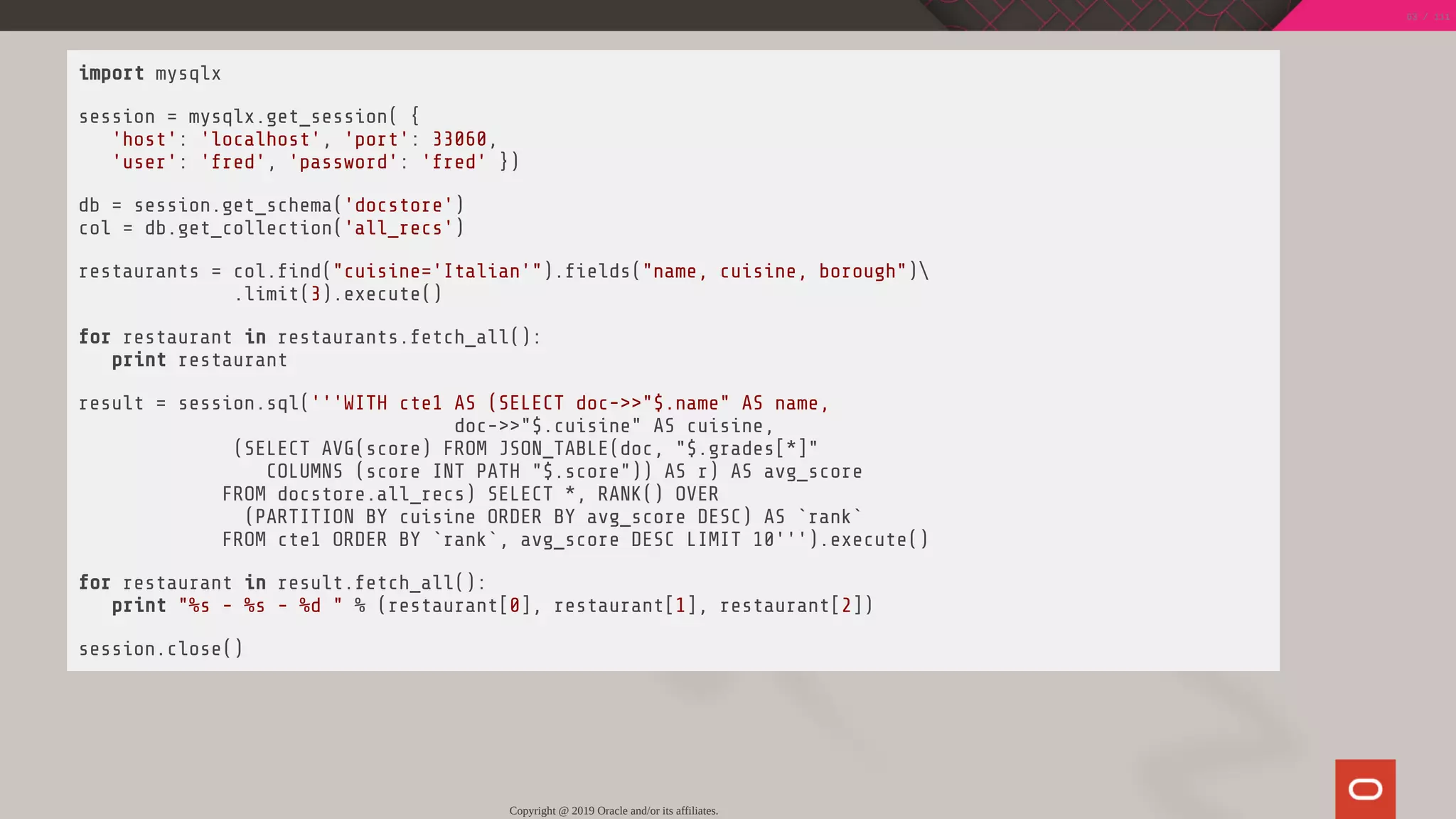 import mysqlx
session = mysqlx.get_session( {
'host': 'localhost', 'port': 33060,
'user': 'fred', 'password': 'fred' })
db = session.get_schema('docstore')
col = db.get_collection('all_recs')
restaurants = col. nd("cuisine='Italian'"). elds("name, cuisine, borough")
.limit(3).execute()
for restaurant in restaurants.fetch_all():
print restaurant
result = session.sql('''WITH cte1 AS (SELECT doc->>"$.name" AS name,
doc->>"$.cuisine" AS cuisine,
(SELECT AVG(score) FROM JSON_TABLE(doc, "$.grades[*]"
COLUMNS (score INT PATH "$.score")) AS r) AS avg_score
FROM docstore.all_recs) SELECT *, RANK() OVER
(PARTITION BY cuisine ORDER BY avg_score DESC) AS `rank`
FROM cte1 ORDER BY `rank`, avg_score DESC LIMIT 10''').execute()
for restaurant in result.fetch_all():
print "%s - %s - %d " % (restaurant[0], restaurant[1], restaurant[2])
session.close()
Copyright @ 2019 Oracle and/or its affiliates.
63 / 111
 