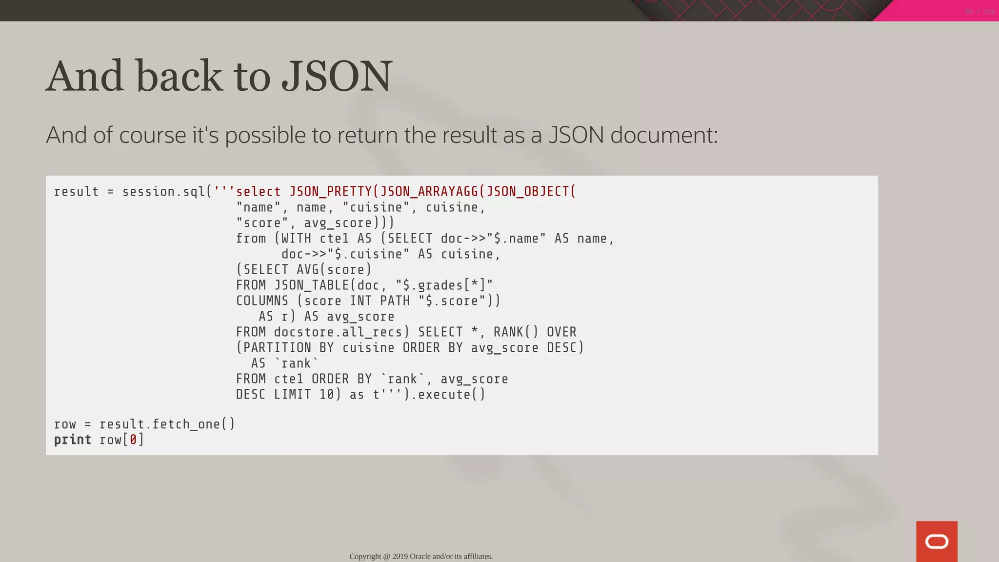 And back to JSON
And of course it's possible to return the result as a JSON document:
result = session.sql('''select JSON_PRETTY(JSON_ARRAYAGG(JSON_OBJECT(
"name", name, "cuisine", cuisine,
"score", avg_score)))
from (WITH cte1 AS (SELECT doc->>"$.name" AS name,
doc->>"$.cuisine" AS cuisine,
(SELECT AVG(score)
FROM JSON_TABLE(doc, "$.grades[*]"
COLUMNS (score INT PATH "$.score"))
AS r) AS avg_score
FROM docstore.all_recs) SELECT *, RANK() OVER
(PARTITION BY cuisine ORDER BY avg_score DESC)
AS `rank`
FROM cte1 ORDER BY `rank`, avg_score
DESC LIMIT 10) as t''').execute()
row = result.fetch_one()
print row[0]
Copyright @ 2019 Oracle and/or its affiliates.
65 / 111
 