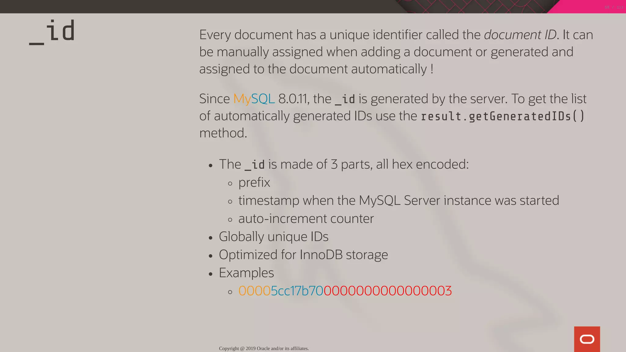 _id Every document has a unique identi er called the document ID. It can
be manually assigned when adding a document or generated and
assigned to the document automatically !
Since MySQL 8.0.11, the _id is generated by the server. To get the list
of automatically generated IDs use the result.getGeneratedIDs()
method.
The _id is made of 3 parts, all hex encoded:
pre x
timestamp when the MySQL Server instance was started
auto-increment counter
Globally unique IDs
Optimized for InnoDB storage
Examples
00005cc17b700000000000000003
Copyright @ 2019 Oracle and/or its affiliates.
68 / 111
 
