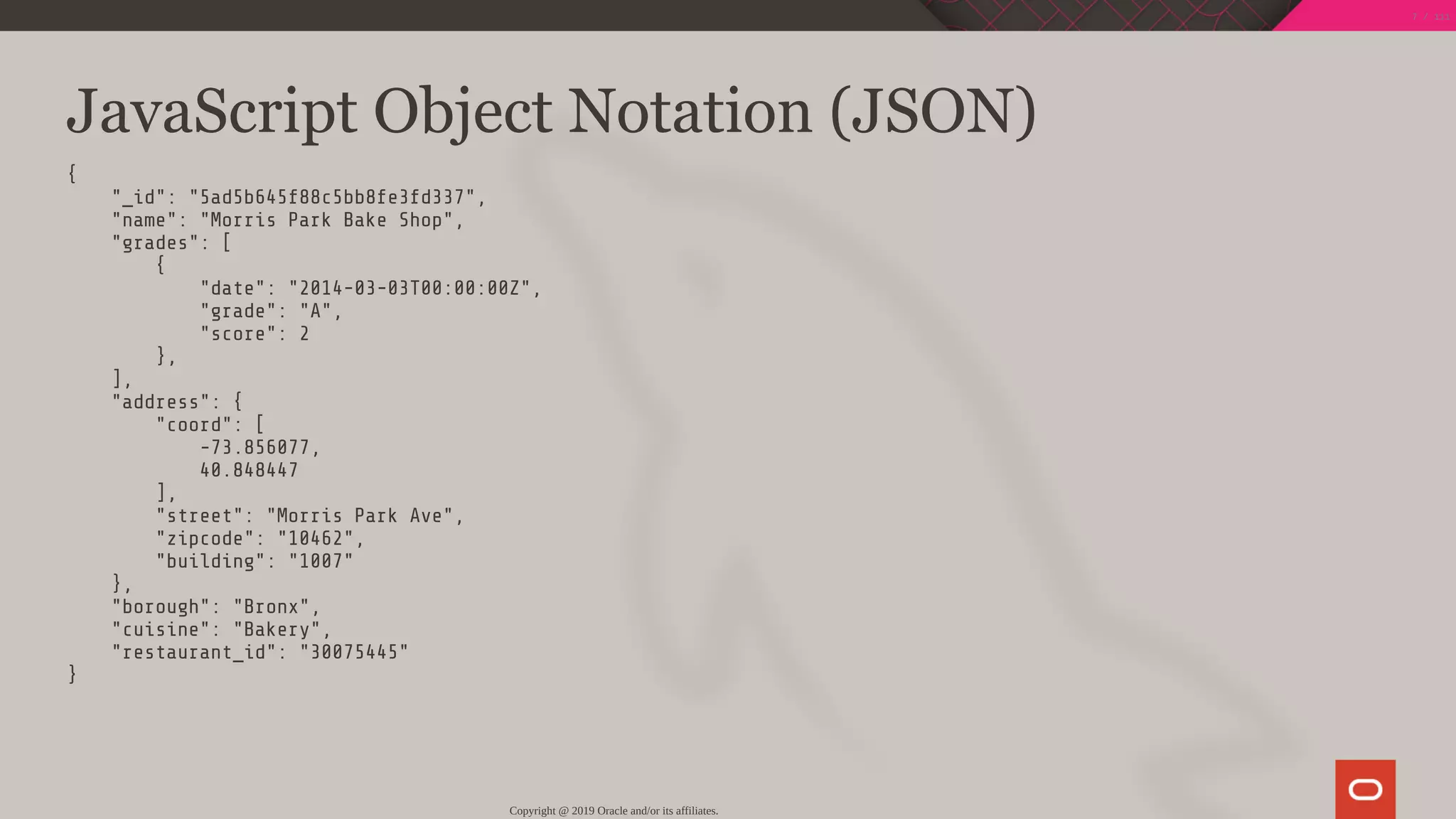 JavaScript Object Notation (JSON)
{
"_id": "5ad5b645f88c5bb8fe3fd337",
"name": "Morris Park Bake Shop",
"grades": [
{
"date": "2014-03-03T00:00:00Z",
"grade": "A",
"score": 2
},
],
"address": {
"coord": [
-73.856077,
40.848447
],
"street": "Morris Park Ave",
"zipcode": "10462",
"building": "1007"
},
"borough": "Bronx",
"cuisine": "Bakery",
"restaurant_id": "30075445"
}
Copyright @ 2019 Oracle and/or its affiliates.
7 / 111
 