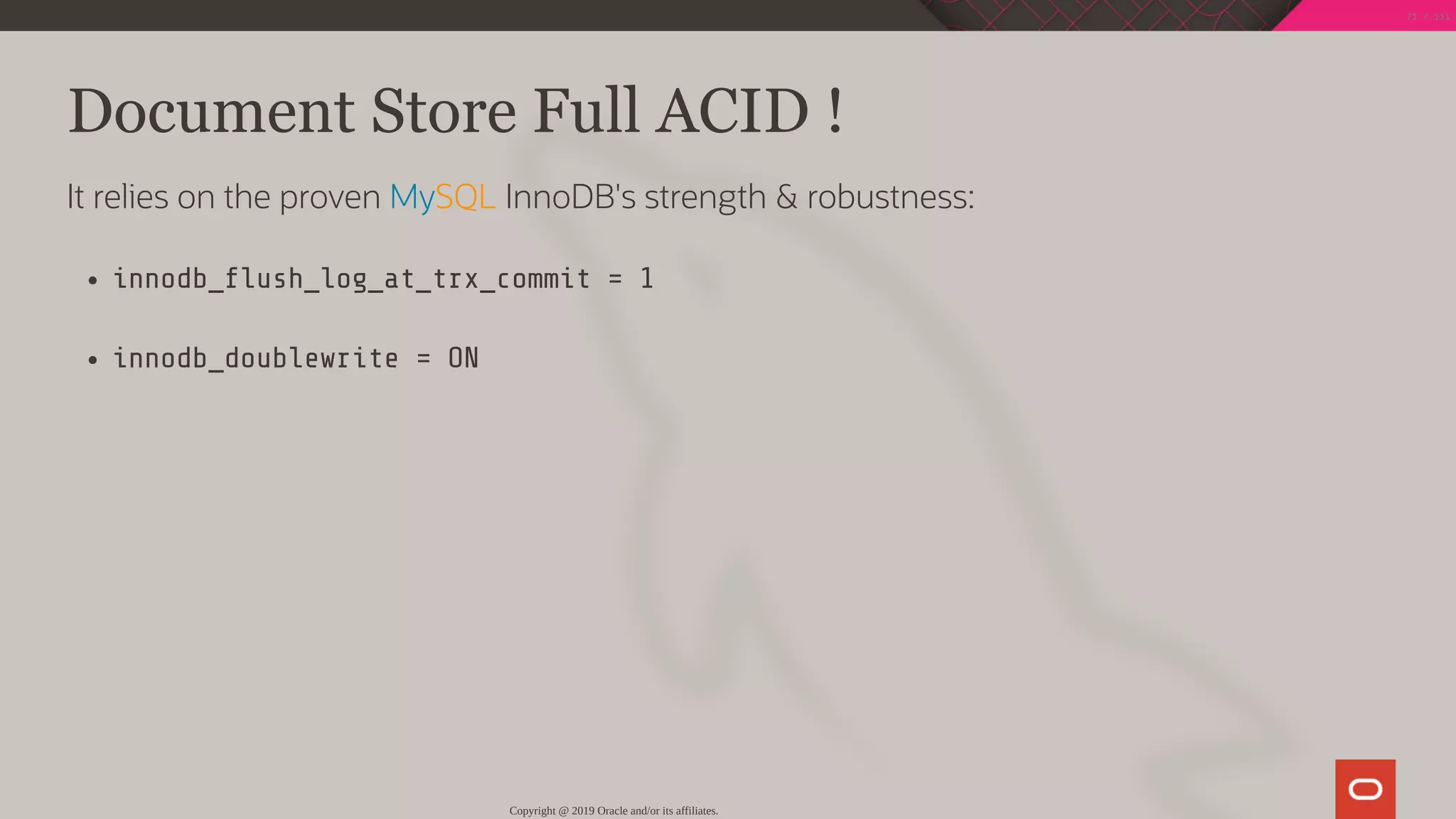 Document Store Full ACID !
It relies on the proven MySQL InnoDB's strength & robustness:
innodb_ ush_log_at_trx_commit = 1
innodb_doublewrite = ON
Copyright @ 2019 Oracle and/or its affiliates.
71 / 111
 
