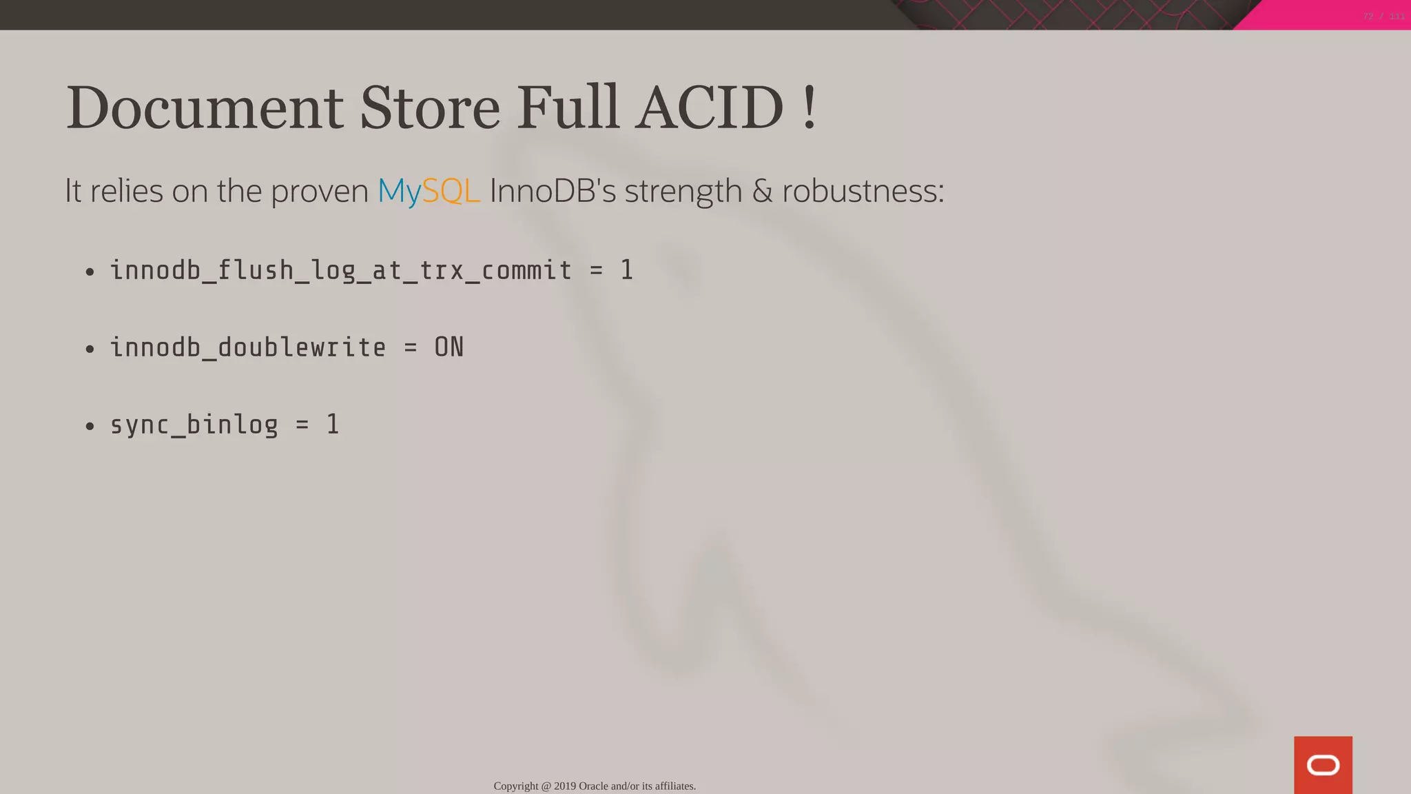 Document Store Full ACID !
It relies on the proven MySQL InnoDB's strength & robustness:
innodb_ ush_log_at_trx_commit = 1
innodb_doublewrite = ON
sync_binlog = 1
Copyright @ 2019 Oracle and/or its affiliates.
72 / 111
 