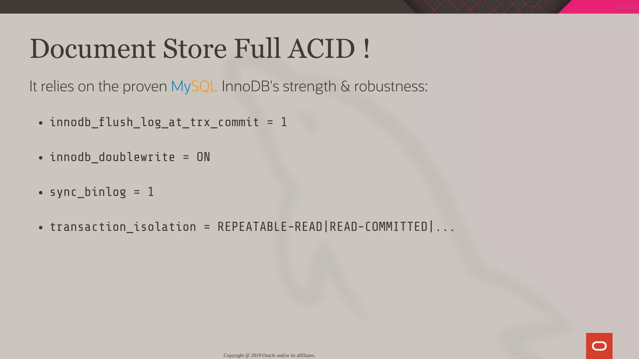 Document Store Full ACID !
It relies on the proven MySQL InnoDB's strength & robustness:
innodb_ ush_log_at_trx_commit = 1
innodb_doublewrite = ON
sync_binlog = 1
transaction_isolation = REPEATABLE-READ|READ-COMMITTED|...
Copyright @ 2019 Oracle and/or its affiliates.
73 / 111
 