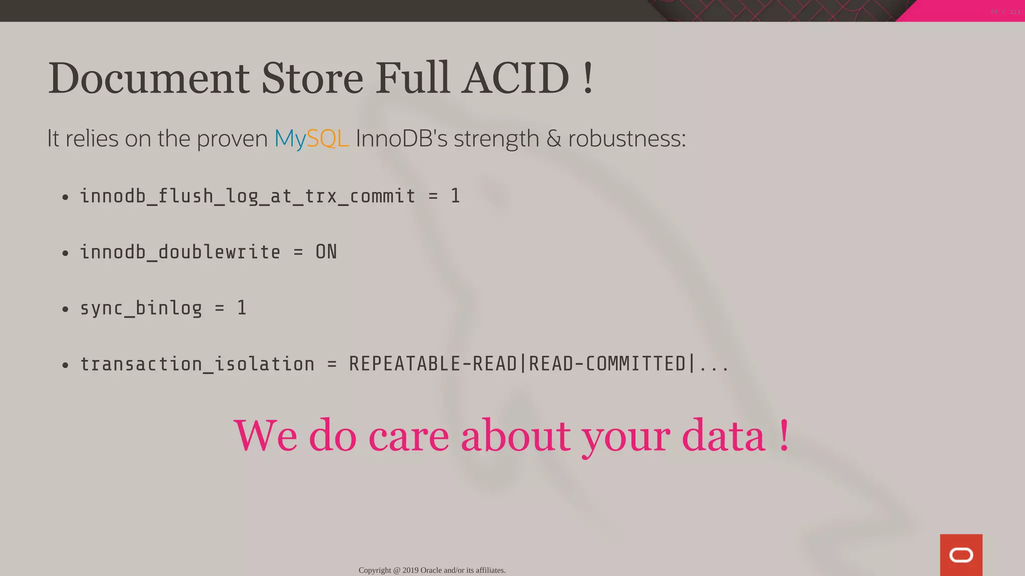 Document Store Full ACID !
It relies on the proven MySQL InnoDB's strength & robustness:
innodb_ ush_log_at_trx_commit = 1
innodb_doublewrite = ON
sync_binlog = 1
transaction_isolation = REPEATABLE-READ|READ-COMMITTED|...
We do care about your data !
Copyright @ 2019 Oracle and/or its affiliates.
74 / 111
 